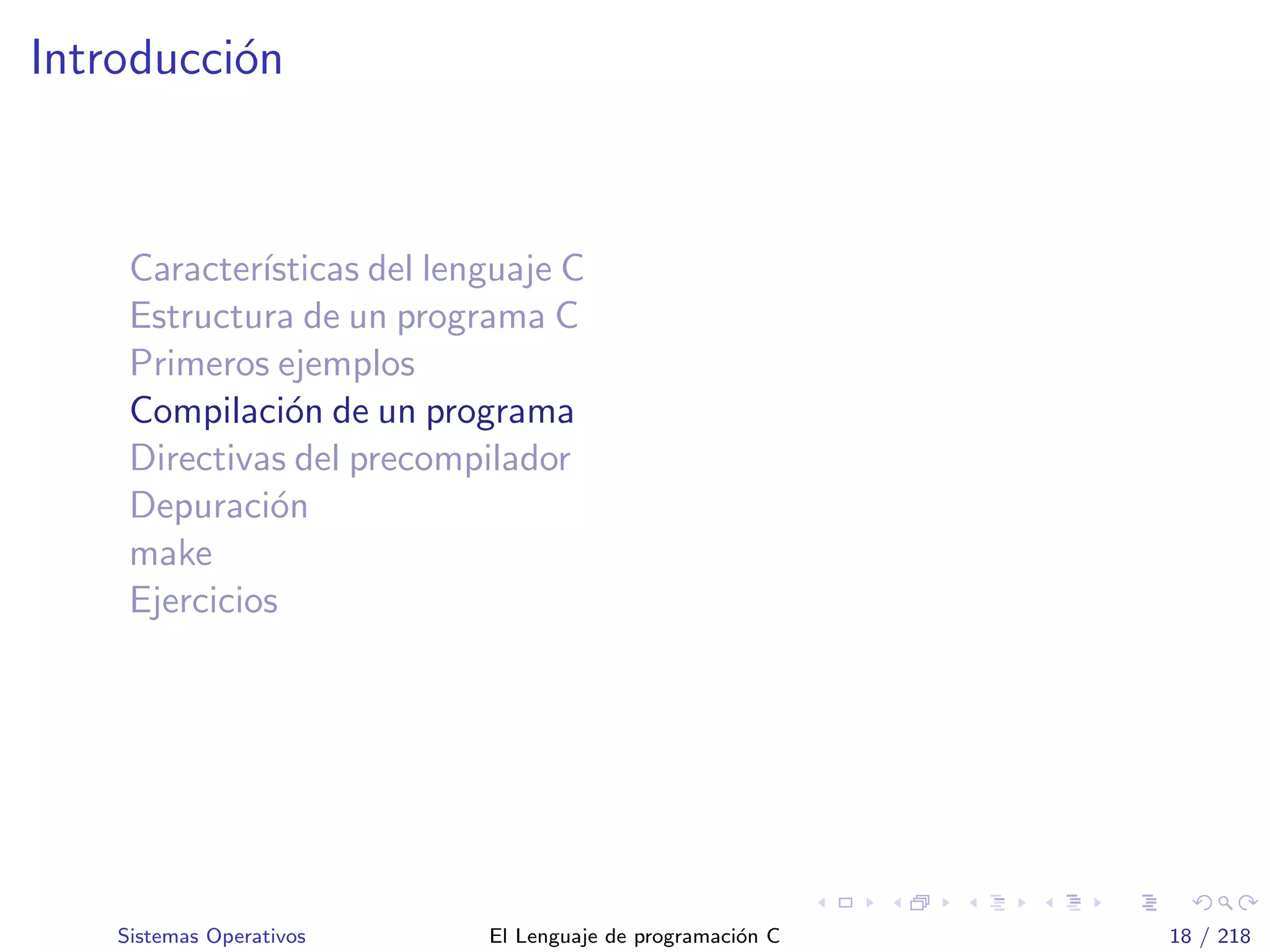 Introducci´on
Caracter´ısticas del lenguaje C
Estructura de un programa C
Primeros ejemplos
Compilaci´on de un programa
Directivas del precompilador
Depuraci´on
make
Ejercicios
Sistemas Operativos El Lenguaje de programaci´on C 18 / 218
 