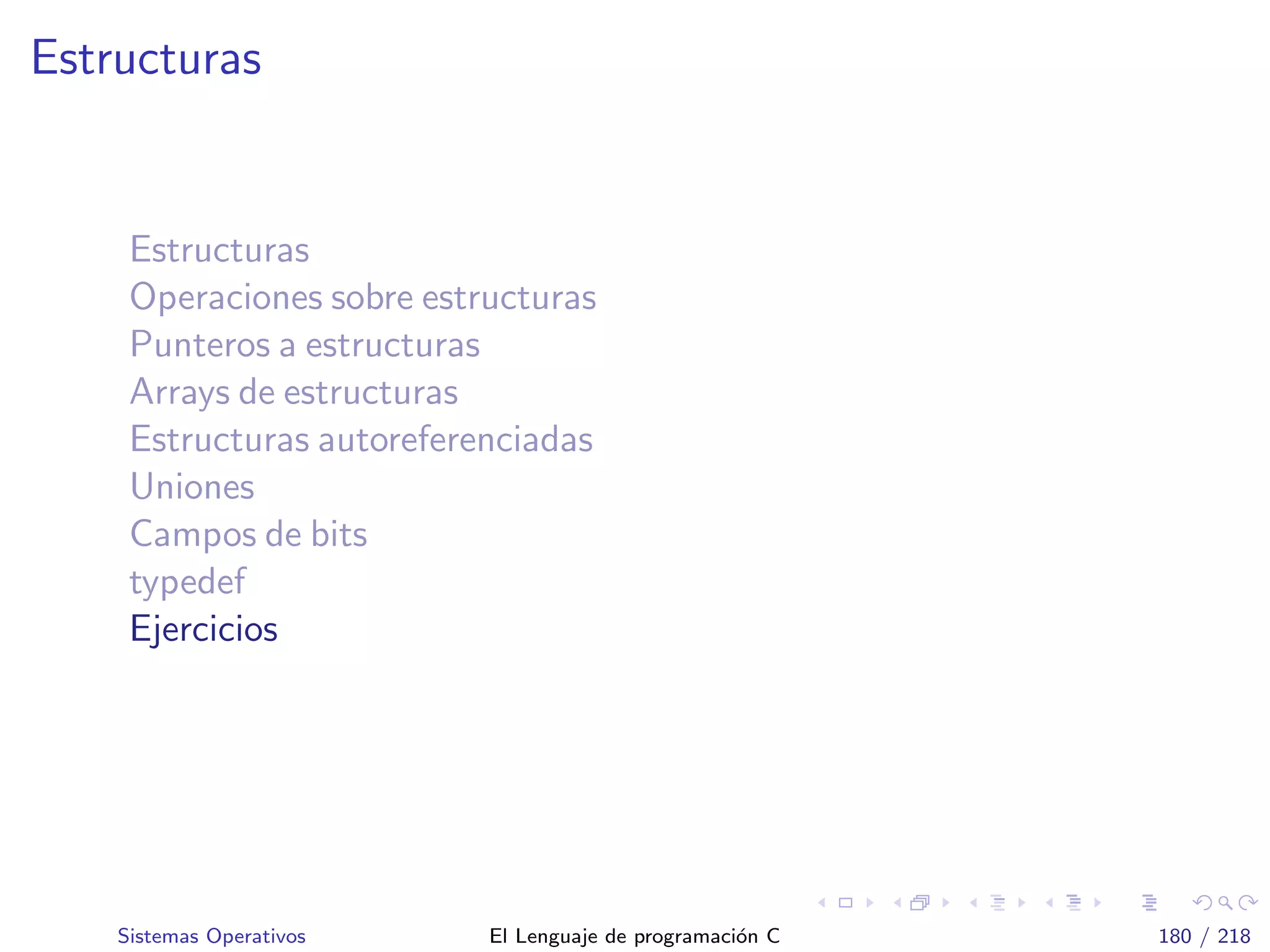 Estructuras
Estructuras
Operaciones sobre estructuras
Punteros a estructuras
Arrays de estructuras
Estructuras autoreferenciadas
Uniones
Campos de bits
typedef
Ejercicios
Sistemas Operativos El Lenguaje de programaci´on C 180 / 218
 