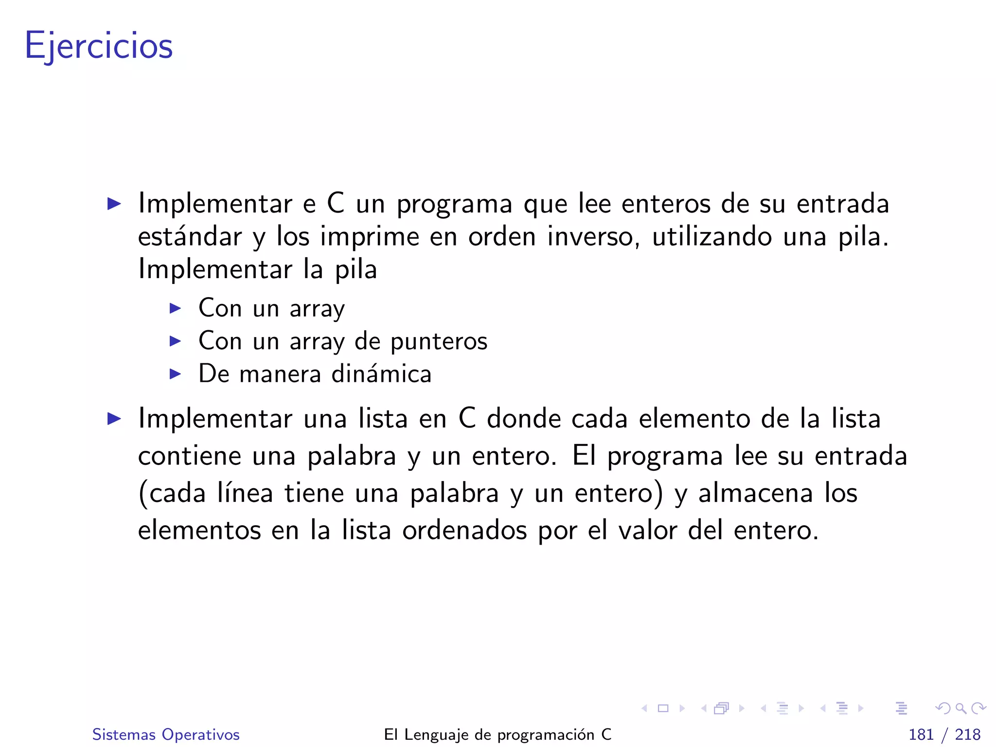Ejercicios
Implementar e C un programa que lee enteros de su entrada
est´andar y los imprime en orden inverso, utilizando una pila.
Implementar la pila
Con un array
Con un array de punteros
De manera din´amica
Implementar una lista en C donde cada elemento de la lista
contiene una palabra y un entero. El programa lee su entrada
(cada l´ınea tiene una palabra y un entero) y almacena los
elementos en la lista ordenados por el valor del entero.
Sistemas Operativos El Lenguaje de programaci´on C 181 / 218
 