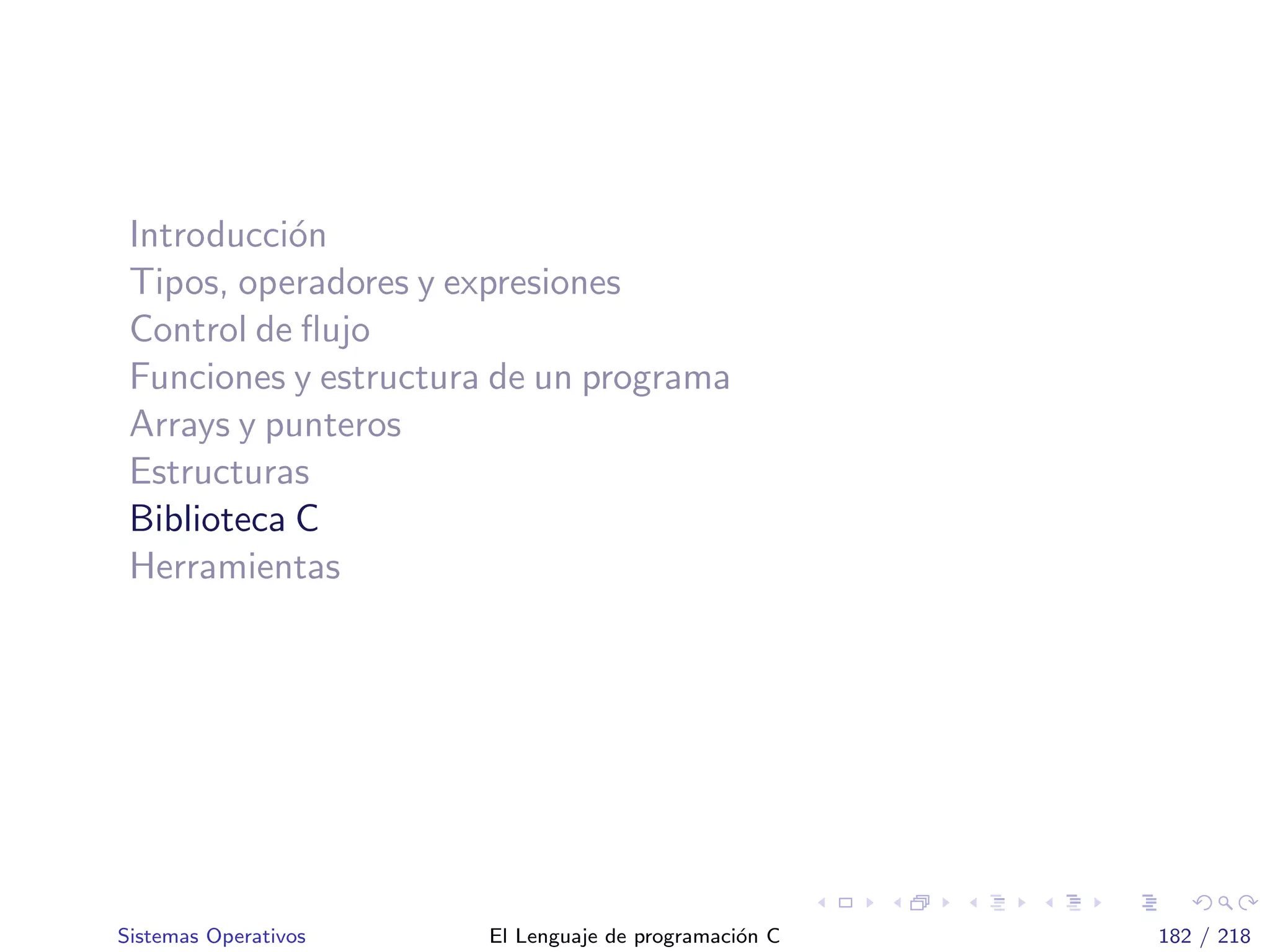 Introducci´on
Tipos, operadores y expresiones
Control de ﬂujo
Funciones y estructura de un programa
Arrays y punteros
Estructuras
Biblioteca C
Herramientas
Sistemas Operativos El Lenguaje de programaci´on C 182 / 218
 