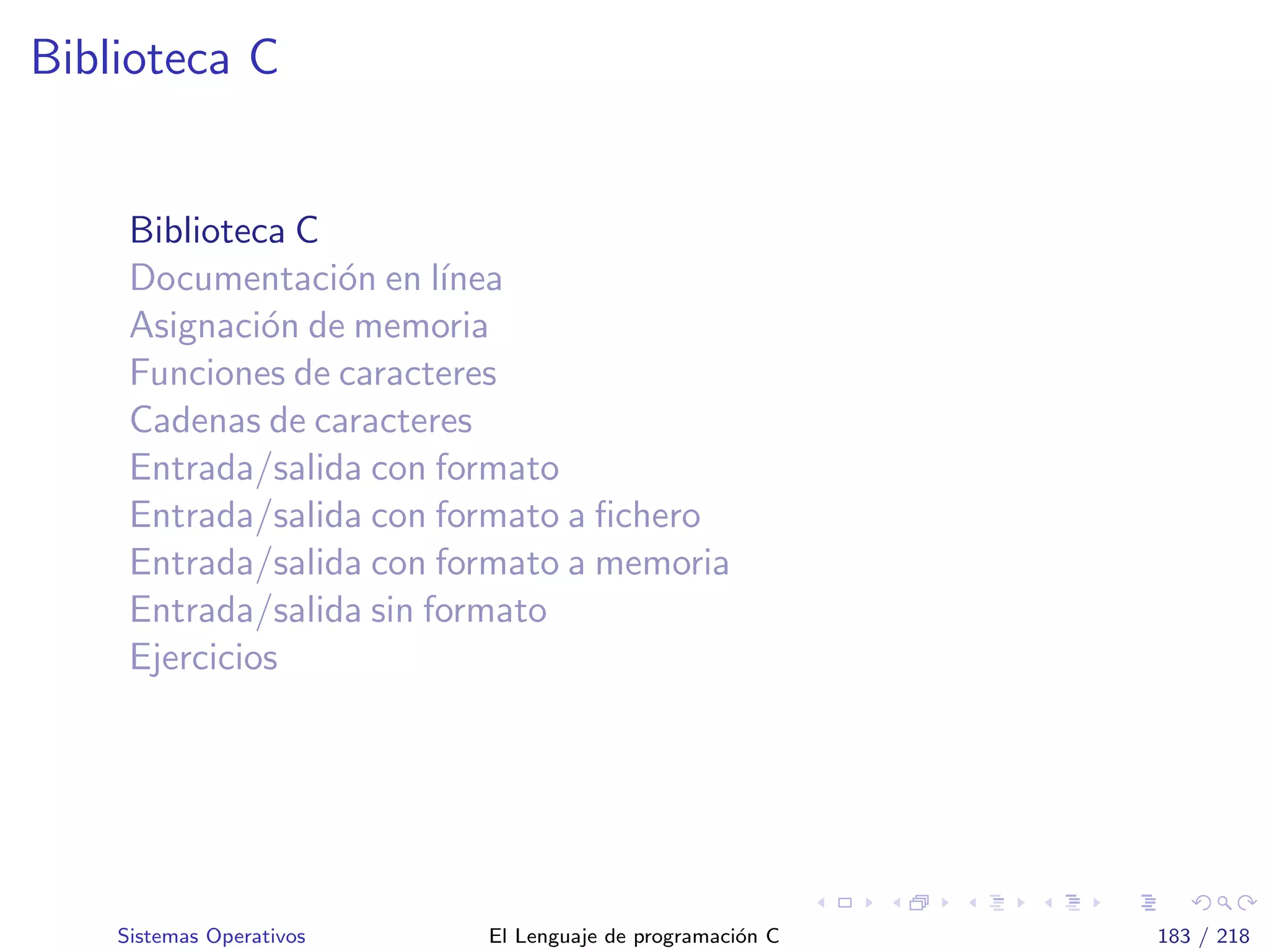 Biblioteca C
Biblioteca C
Documentaci´on en l´ınea
Asignaci´on de memoria
Funciones de caracteres
Cadenas de caracteres
Entrada/salida con formato
Entrada/salida con formato a ﬁchero
Entrada/salida con formato a memoria
Entrada/salida sin formato
Ejercicios
Sistemas Operativos El Lenguaje de programaci´on C 183 / 218
 