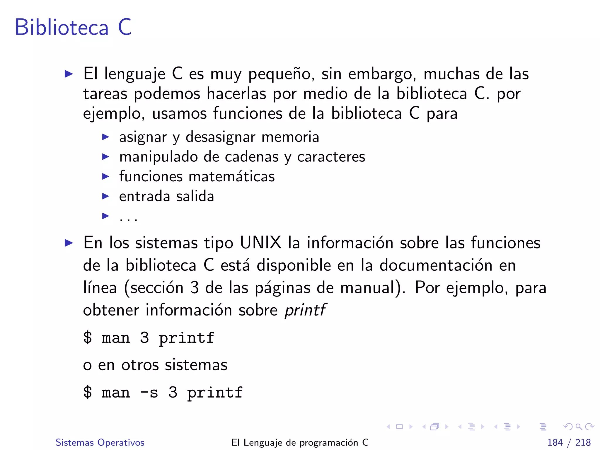 Biblioteca C
El lenguaje C es muy peque˜no, sin embargo, muchas de las
tareas podemos hacerlas por medio de la biblioteca C. por
ejemplo, usamos funciones de la biblioteca C para
asignar y desasignar memoria
manipulado de cadenas y caracteres
funciones matem´aticas
entrada salida
. . .
En los sistemas tipo UNIX la informaci´on sobre las funciones
de la biblioteca C est´a disponible en la documentaci´on en
l´ınea (secci´on 3 de las p´aginas de manual). Por ejemplo, para
obtener informaci´on sobre printf
$ man 3 printf
o en otros sistemas
$ man -s 3 printf
Sistemas Operativos El Lenguaje de programaci´on C 184 / 218
 