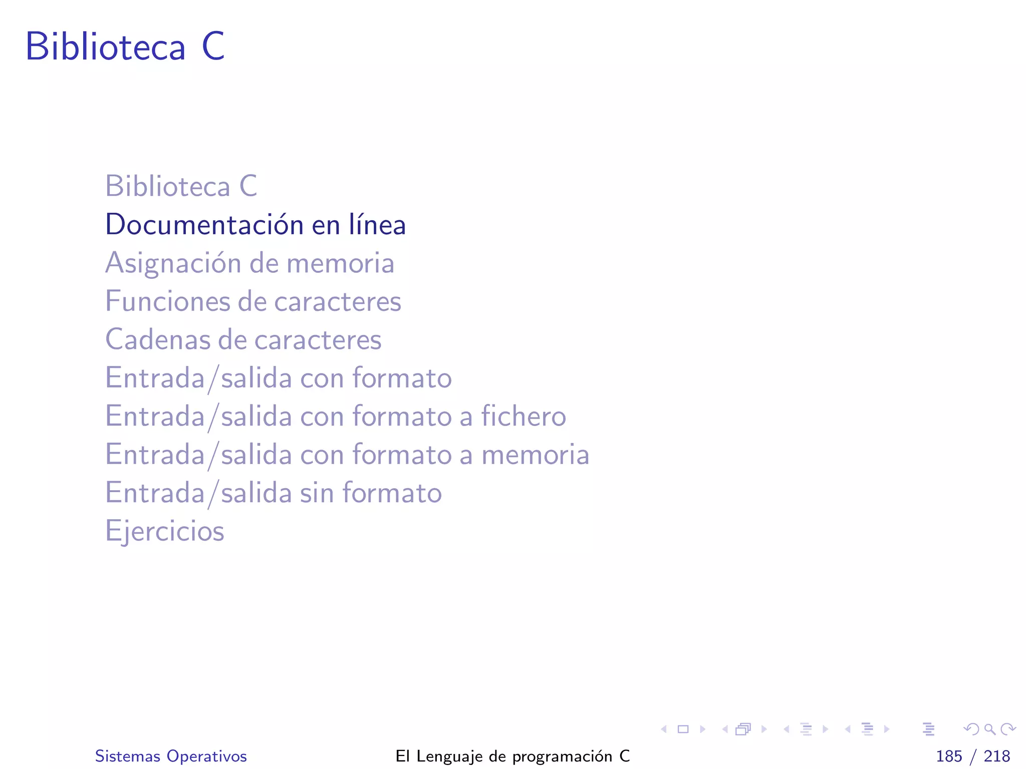 Biblioteca C
Biblioteca C
Documentaci´on en l´ınea
Asignaci´on de memoria
Funciones de caracteres
Cadenas de caracteres
Entrada/salida con formato
Entrada/salida con formato a ﬁchero
Entrada/salida con formato a memoria
Entrada/salida sin formato
Ejercicios
Sistemas Operativos El Lenguaje de programaci´on C 185 / 218
 