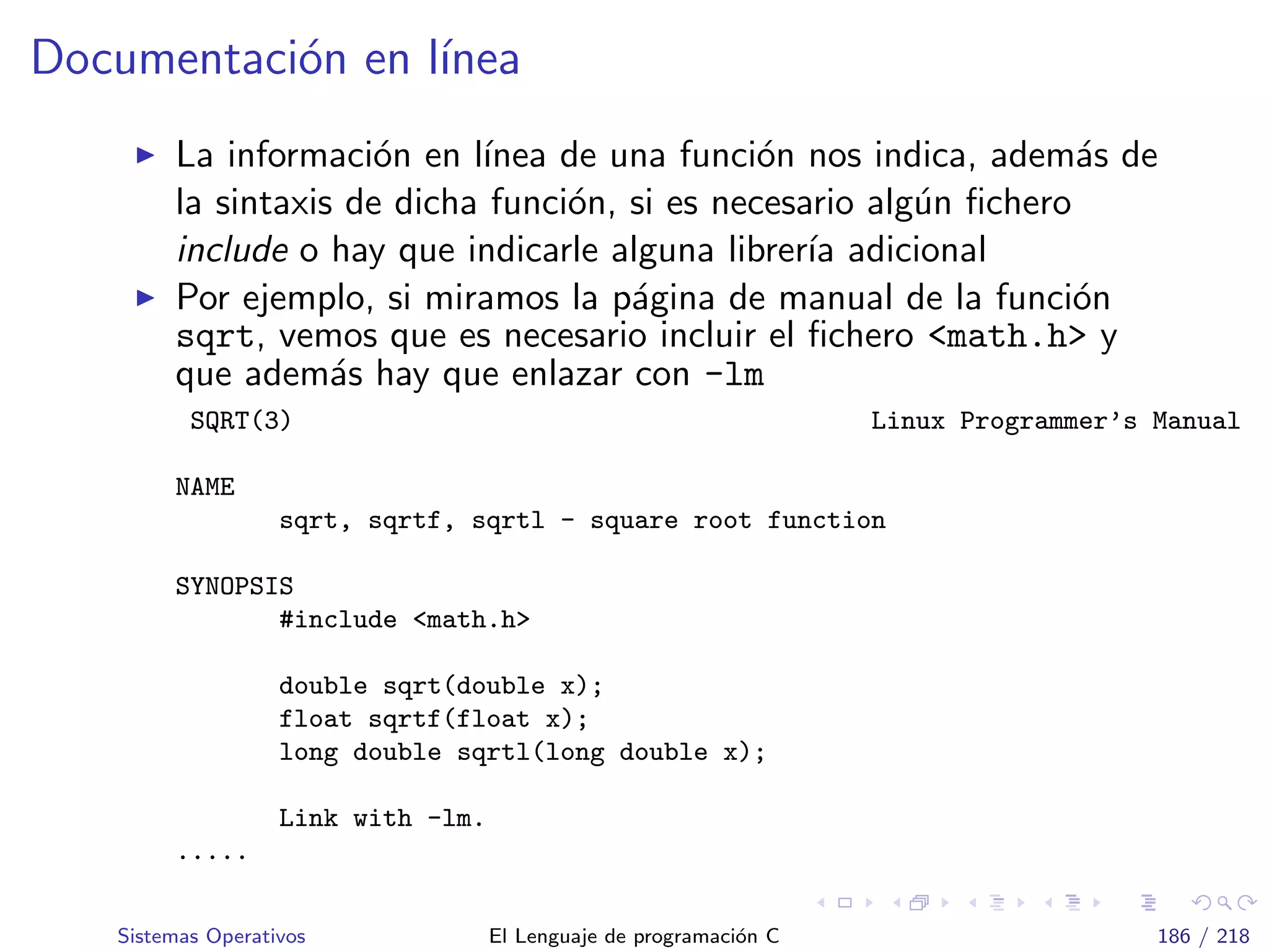Documentaci´on en l´ınea
La informaci´on en l´ınea de una funci´on nos indica, adem´as de
la sintaxis de dicha funci´on, si es necesario alg´un ﬁchero
include o hay que indicarle alguna librer´ıa adicional
Por ejemplo, si miramos la p´agina de manual de la funci´on
sqrt, vemos que es necesario incluir el ﬁchero <math.h> y
que adem´as hay que enlazar con -lm
SQRT(3) Linux Programmer’s Manual
NAME
sqrt, sqrtf, sqrtl - square root function
SYNOPSIS
#include <math.h>
double sqrt(double x);
float sqrtf(float x);
long double sqrtl(long double x);
Link with -lm.
.....
Sistemas Operativos El Lenguaje de programaci´on C 186 / 218
 