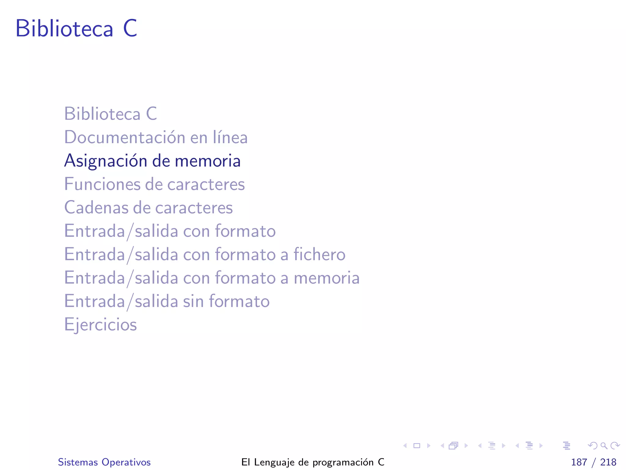 Biblioteca C
Biblioteca C
Documentaci´on en l´ınea
Asignaci´on de memoria
Funciones de caracteres
Cadenas de caracteres
Entrada/salida con formato
Entrada/salida con formato a ﬁchero
Entrada/salida con formato a memoria
Entrada/salida sin formato
Ejercicios
Sistemas Operativos El Lenguaje de programaci´on C 187 / 218
 
