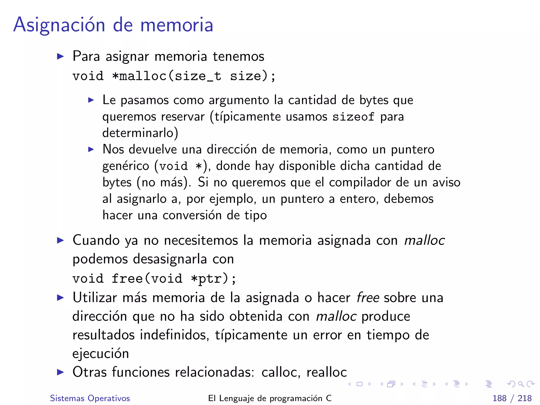 Asignaci´on de memoria
Para asignar memoria tenemos
void *malloc(size_t size);
Le pasamos como argumento la cantidad de bytes que
queremos reservar (t´ıpicamente usamos sizeof para
determinarlo)
Nos devuelve una direcci´on de memoria, como un puntero
gen´erico (void *), donde hay disponible dicha cantidad de
bytes (no m´as). Si no queremos que el compilador de un aviso
al asignarlo a, por ejemplo, un puntero a entero, debemos
hacer una conversi´on de tipo
Cuando ya no necesitemos la memoria asignada con malloc
podemos desasignarla con
void free(void *ptr);
Utilizar m´as memoria de la asignada o hacer free sobre una
direcci´on que no ha sido obtenida con malloc produce
resultados indeﬁnidos, t´ıpicamente un error en tiempo de
ejecuci´on
Otras funciones relacionadas: calloc, realloc
Sistemas Operativos El Lenguaje de programaci´on C 188 / 218
 
