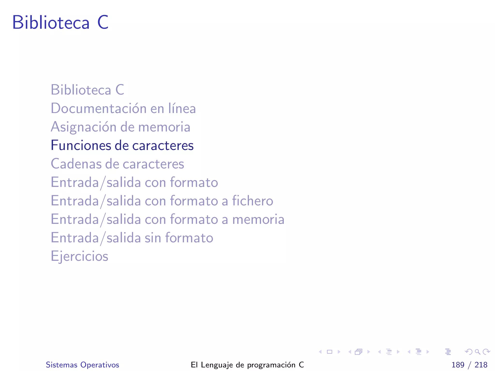 Biblioteca C
Biblioteca C
Documentaci´on en l´ınea
Asignaci´on de memoria
Funciones de caracteres
Cadenas de caracteres
Entrada/salida con formato
Entrada/salida con formato a ﬁchero
Entrada/salida con formato a memoria
Entrada/salida sin formato
Ejercicios
Sistemas Operativos El Lenguaje de programaci´on C 189 / 218
 