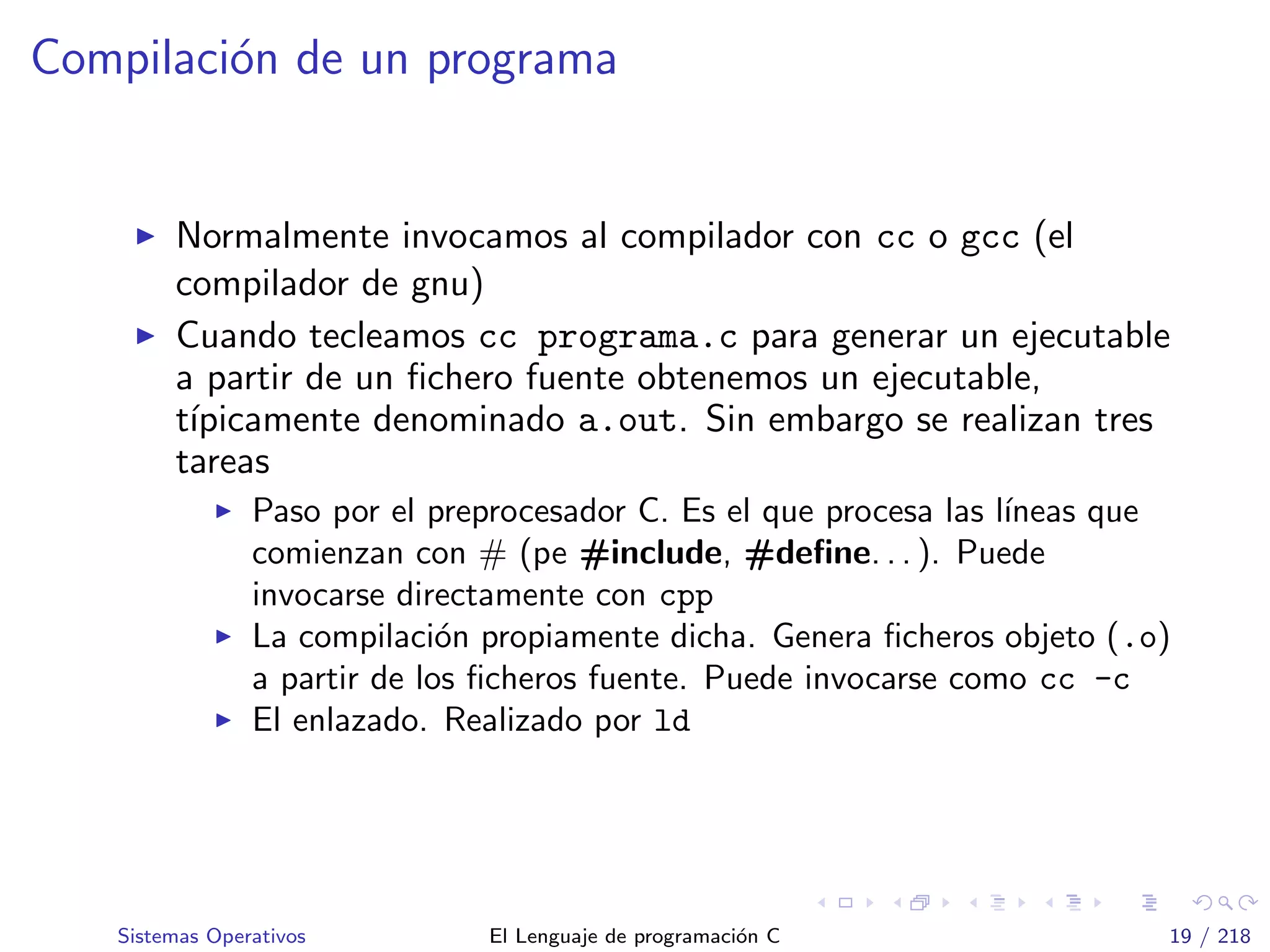 Compilaci´on de un programa
Normalmente invocamos al compilador con cc o gcc (el
compilador de gnu)
Cuando tecleamos cc programa.c para generar un ejecutable
a partir de un ﬁchero fuente obtenemos un ejecutable,
t´ıpicamente denominado a.out. Sin embargo se realizan tres
tareas
Paso por el preprocesador C. Es el que procesa las l´ıneas que
comienzan con # (pe #include, #deﬁne. . . ). Puede
invocarse directamente con cpp
La compilaci´on propiamente dicha. Genera ﬁcheros objeto (.o)
a partir de los ﬁcheros fuente. Puede invocarse como cc -c
El enlazado. Realizado por ld
Sistemas Operativos El Lenguaje de programaci´on C 19 / 218
 