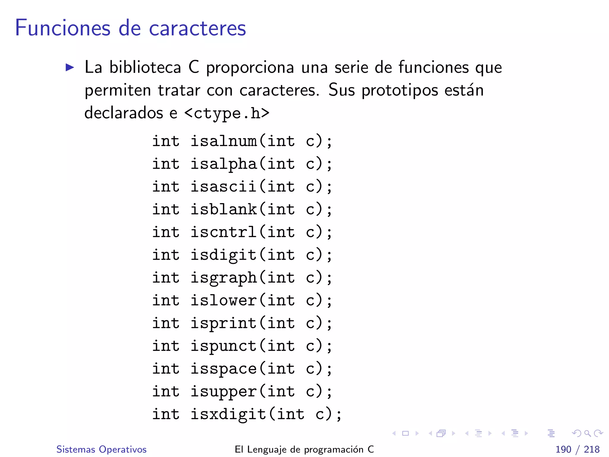 Funciones de caracteres
La biblioteca C proporciona una serie de funciones que
permiten tratar con caracteres. Sus prototipos est´an
declarados e <ctype.h>
int isalnum(int c);
int isalpha(int c);
int isascii(int c);
int isblank(int c);
int iscntrl(int c);
int isdigit(int c);
int isgraph(int c);
int islower(int c);
int isprint(int c);
int ispunct(int c);
int isspace(int c);
int isupper(int c);
int isxdigit(int c);
Sistemas Operativos El Lenguaje de programaci´on C 190 / 218
 