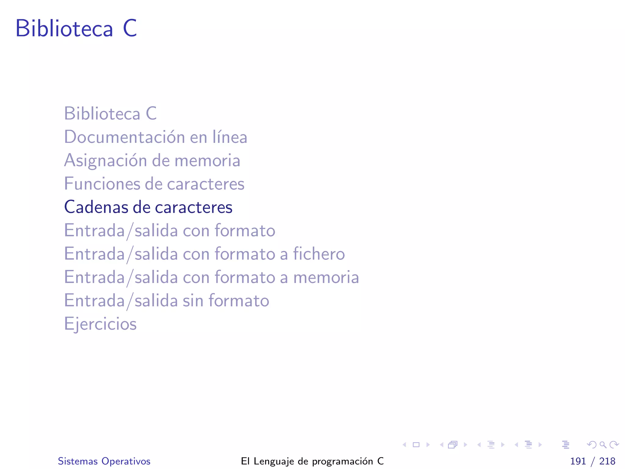 Biblioteca C
Biblioteca C
Documentaci´on en l´ınea
Asignaci´on de memoria
Funciones de caracteres
Cadenas de caracteres
Entrada/salida con formato
Entrada/salida con formato a ﬁchero
Entrada/salida con formato a memoria
Entrada/salida sin formato
Ejercicios
Sistemas Operativos El Lenguaje de programaci´on C 191 / 218
 