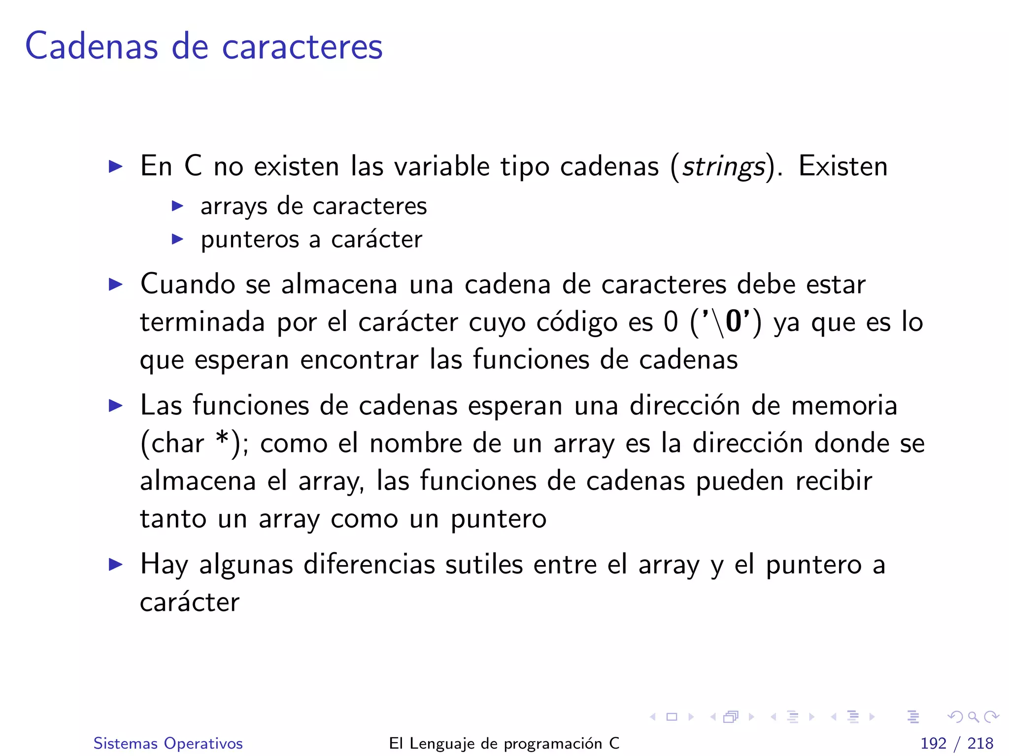 Cadenas de caracteres
En C no existen las variable tipo cadenas (strings). Existen
arrays de caracteres
punteros a car´acter
Cuando se almacena una cadena de caracteres debe estar
terminada por el car´acter cuyo c´odigo es 0 (’0’) ya que es lo
que esperan encontrar las funciones de cadenas
Las funciones de cadenas esperan una direcci´on de memoria
(char *); como el nombre de un array es la direcci´on donde se
almacena el array, las funciones de cadenas pueden recibir
tanto un array como un puntero
Hay algunas diferencias sutiles entre el array y el puntero a
car´acter
Sistemas Operativos El Lenguaje de programaci´on C 192 / 218
 