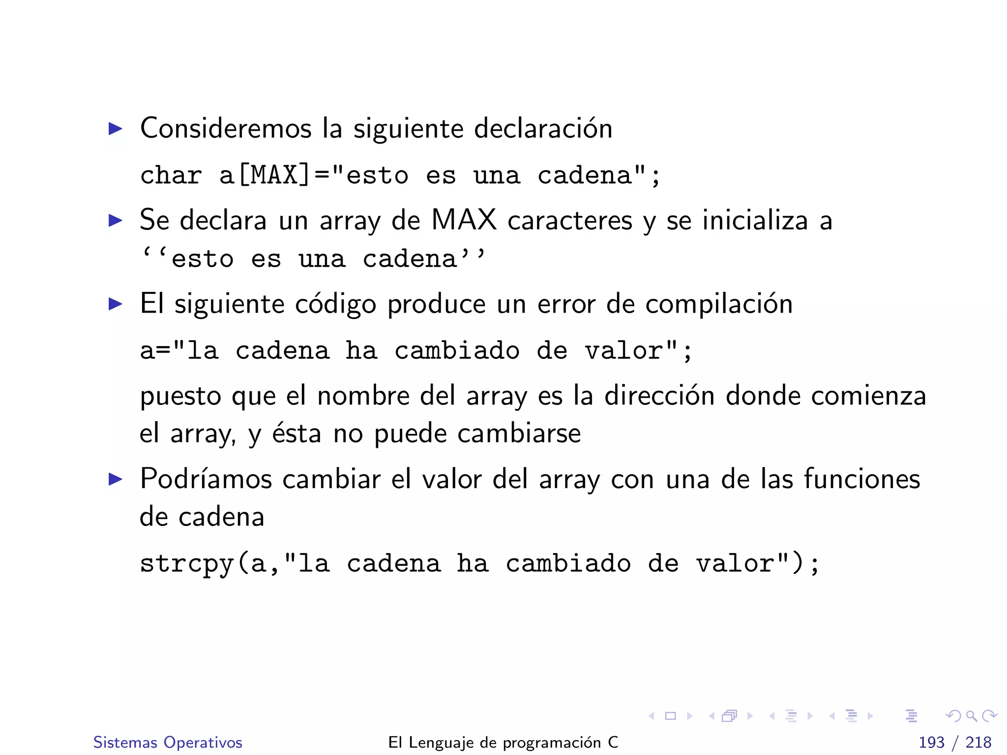 Consideremos la siguiente declaraci´on
char a[MAX]="esto es una cadena";
Se declara un array de MAX caracteres y se inicializa a
‘‘esto es una cadena’’
El siguiente c´odigo produce un error de compilaci´on
a="la cadena ha cambiado de valor";
puesto que el nombre del array es la direcci´on donde comienza
el array, y ´esta no puede cambiarse
Podr´ıamos cambiar el valor del array con una de las funciones
de cadena
strcpy(a,"la cadena ha cambiado de valor");
Sistemas Operativos El Lenguaje de programaci´on C 193 / 218
 