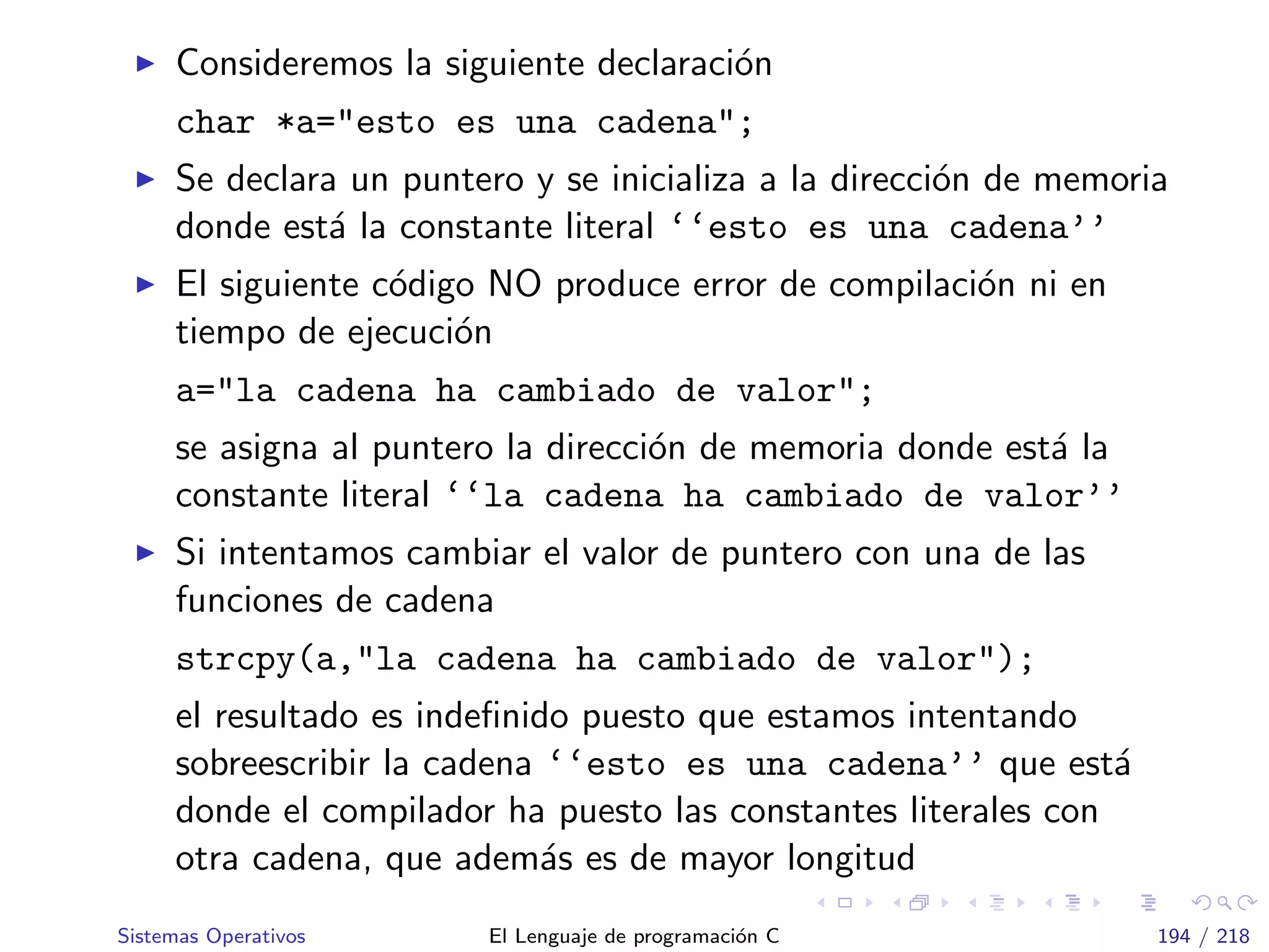 Consideremos la siguiente declaraci´on
char *a="esto es una cadena";
Se declara un puntero y se inicializa a la direcci´on de memoria
donde est´a la constante literal ‘‘esto es una cadena’’
El siguiente c´odigo NO produce error de compilaci´on ni en
tiempo de ejecuci´on
a="la cadena ha cambiado de valor";
se asigna al puntero la direcci´on de memoria donde est´a la
constante literal ‘‘la cadena ha cambiado de valor’’
Si intentamos cambiar el valor de puntero con una de las
funciones de cadena
strcpy(a,"la cadena ha cambiado de valor");
el resultado es indeﬁnido puesto que estamos intentando
sobreescribir la cadena ‘‘esto es una cadena’’ que est´a
donde el compilador ha puesto las constantes literales con
otra cadena, que adem´as es de mayor longitud
Sistemas Operativos El Lenguaje de programaci´on C 194 / 218
 