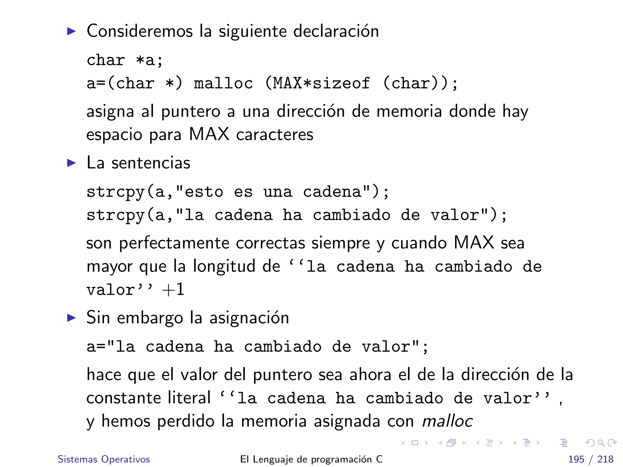 Consideremos la siguiente declaraci´on
char *a;
a=(char *) malloc (MAX*sizeof (char));
asigna al puntero a una direcci´on de memoria donde hay
espacio para MAX caracteres
La sentencias
strcpy(a,"esto es una cadena");
strcpy(a,"la cadena ha cambiado de valor");
son perfectamente correctas siempre y cuando MAX sea
mayor que la longitud de ‘‘la cadena ha cambiado de
valor’’ +1
Sin embargo la asignaci´on
a="la cadena ha cambiado de valor";
hace que el valor del puntero sea ahora el de la direcci´on de la
constante literal ‘‘la cadena ha cambiado de valor’’ ,
y hemos perdido la memoria asignada con malloc
Sistemas Operativos El Lenguaje de programaci´on C 195 / 218
 