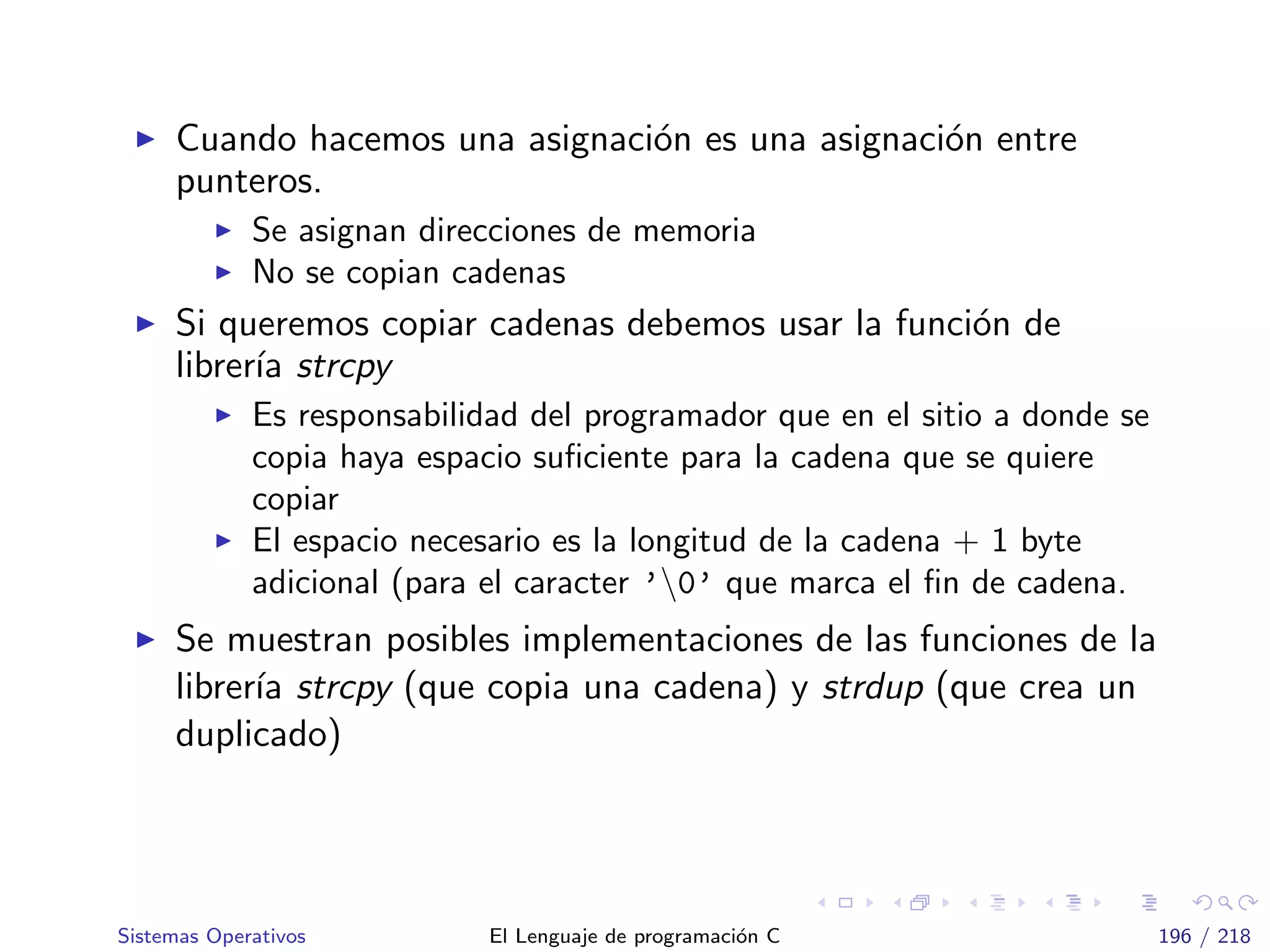 Cuando hacemos una asignaci´on es una asignaci´on entre
punteros.
Se asignan direcciones de memoria
No se copian cadenas
Si queremos copiar cadenas debemos usar la funci´on de
librer´ıa strcpy
Es responsabilidad del programador que en el sitio a donde se
copia haya espacio suﬁciente para la cadena que se quiere
copiar
El espacio necesario es la longitud de la cadena + 1 byte
adicional (para el caracter ’0’ que marca el ﬁn de cadena.
Se muestran posibles implementaciones de las funciones de la
librer´ıa strcpy (que copia una cadena) y strdup (que crea un
duplicado)
Sistemas Operativos El Lenguaje de programaci´on C 196 / 218
 