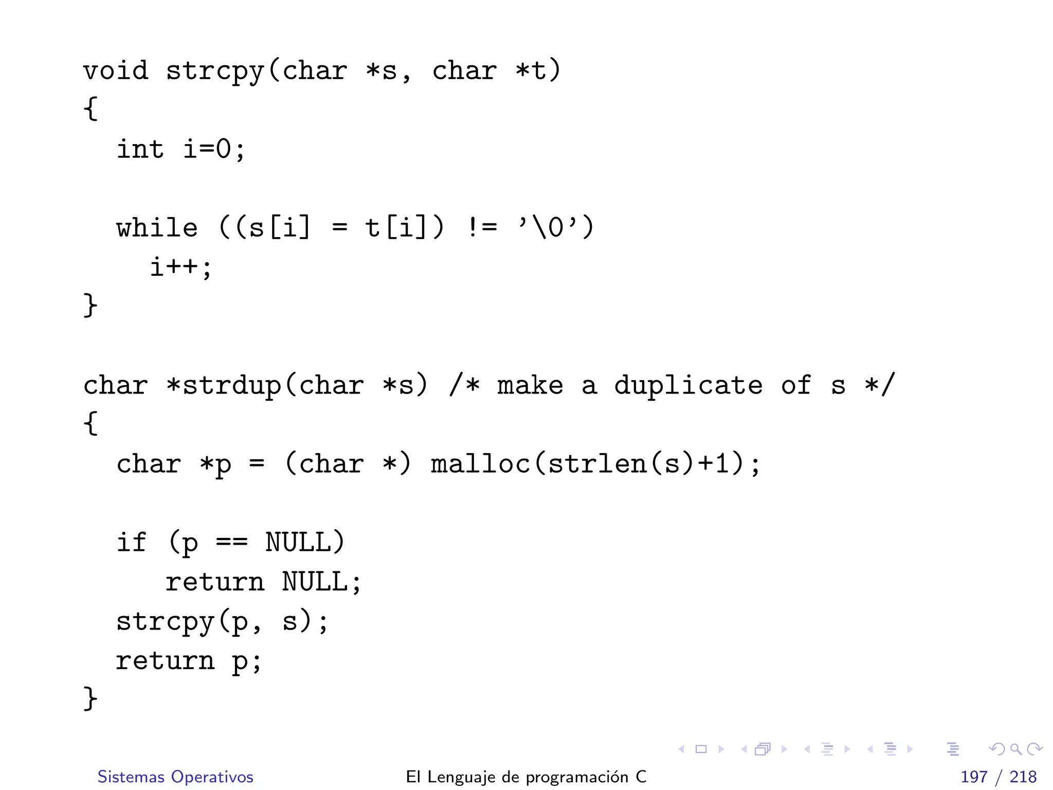 void strcpy(char *s, char *t)
{
int i=0;
while ((s[i] = t[i]) != ’0’)
i++;
}
char *strdup(char *s) /* make a duplicate of s */
{
char *p = (char *) malloc(strlen(s)+1);
if (p == NULL)
return NULL;
strcpy(p, s);
return p;
}
Sistemas Operativos El Lenguaje de programaci´on C 197 / 218
 