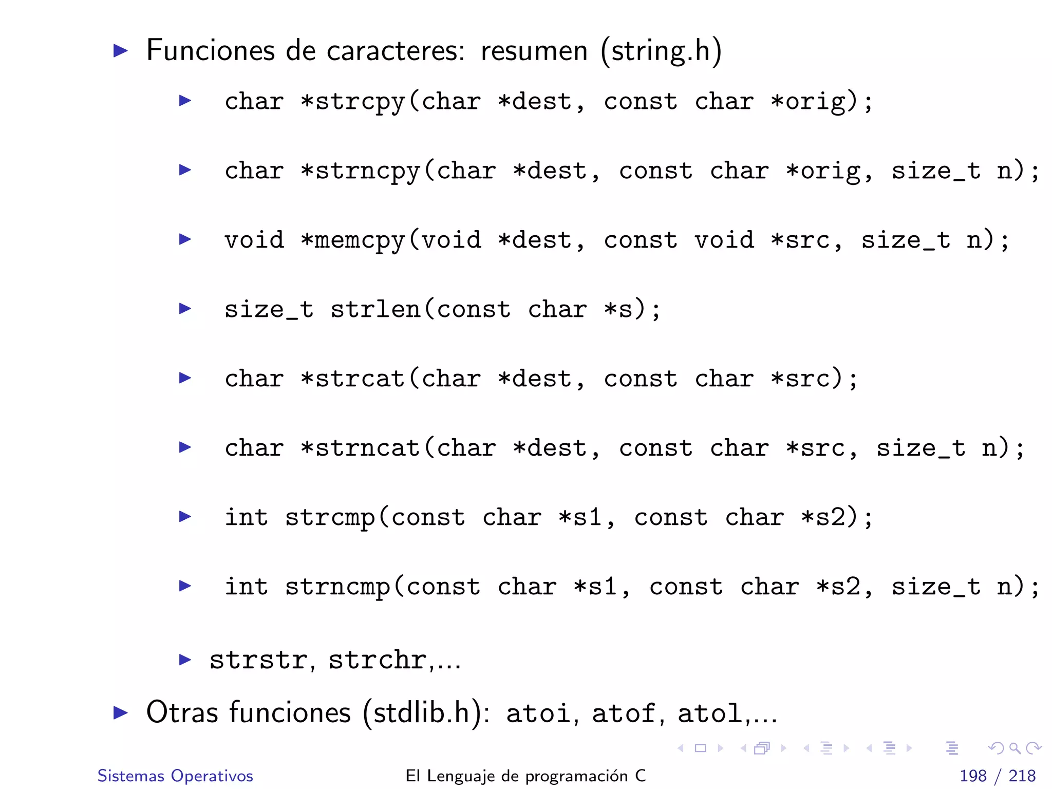 Funciones de caracteres: resumen (string.h)
char *strcpy(char *dest, const char *orig);
char *strncpy(char *dest, const char *orig, size_t n);
void *memcpy(void *dest, const void *src, size_t n);
size_t strlen(const char *s);
char *strcat(char *dest, const char *src);
char *strncat(char *dest, const char *src, size_t n);
int strcmp(const char *s1, const char *s2);
int strncmp(const char *s1, const char *s2, size_t n);
strstr, strchr,...
Otras funciones (stdlib.h): atoi, atof, atol,...
Sistemas Operativos El Lenguaje de programaci´on C 198 / 218
 