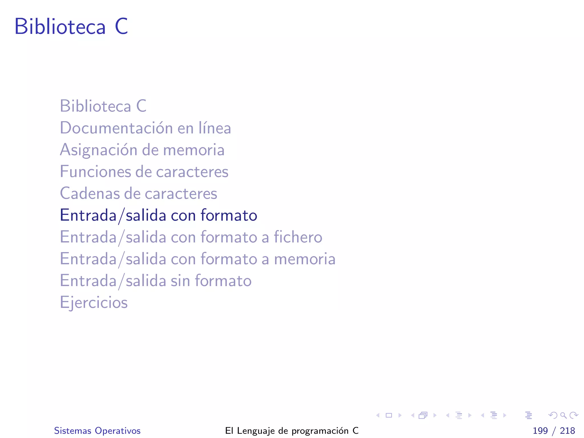 Biblioteca C
Biblioteca C
Documentaci´on en l´ınea
Asignaci´on de memoria
Funciones de caracteres
Cadenas de caracteres
Entrada/salida con formato
Entrada/salida con formato a ﬁchero
Entrada/salida con formato a memoria
Entrada/salida sin formato
Ejercicios
Sistemas Operativos El Lenguaje de programaci´on C 199 / 218
 