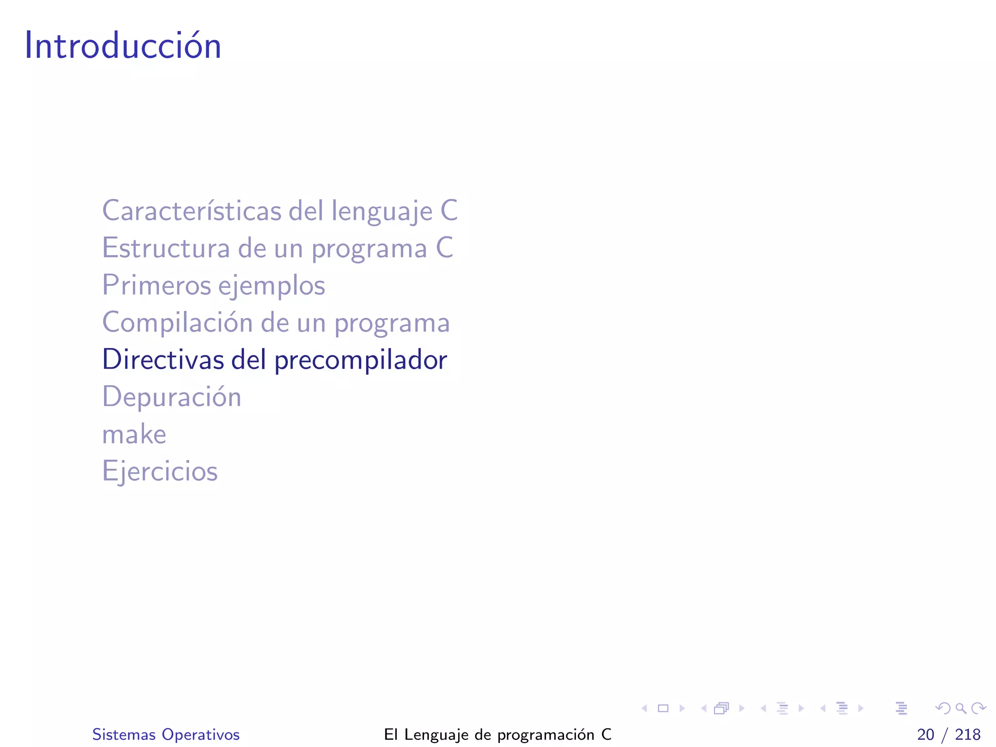 Introducci´on
Caracter´ısticas del lenguaje C
Estructura de un programa C
Primeros ejemplos
Compilaci´on de un programa
Directivas del precompilador
Depuraci´on
make
Ejercicios
Sistemas Operativos El Lenguaje de programaci´on C 20 / 218
 