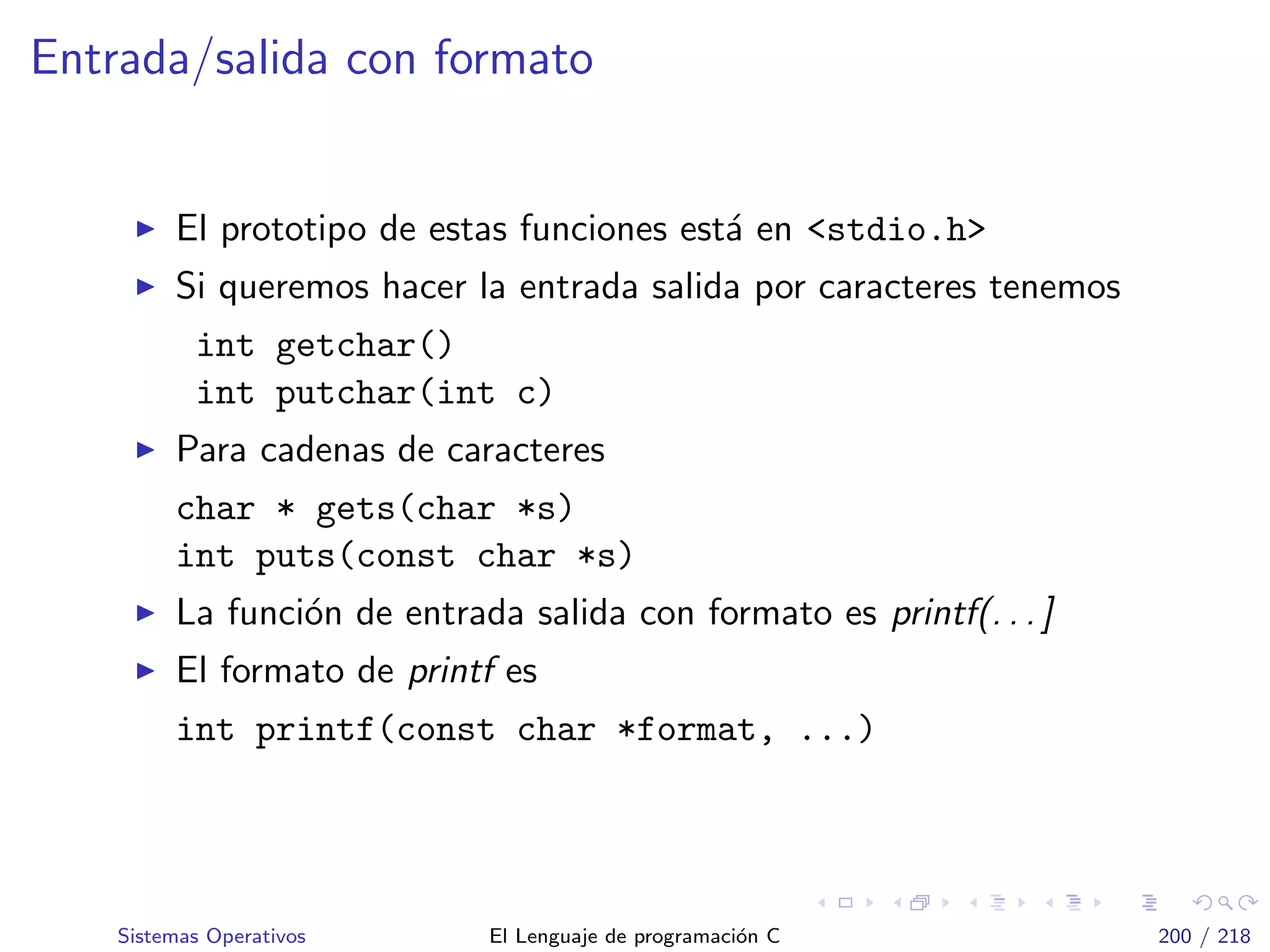 Entrada/salida con formato
El prototipo de estas funciones est´a en <stdio.h>
Si queremos hacer la entrada salida por caracteres tenemos
int getchar()
int putchar(int c)
Para cadenas de caracteres
char * gets(char *s)
int puts(const char *s)
La funci´on de entrada salida con formato es printf(. . . ]
El formato de printf es
int printf(const char *format, ...)
Sistemas Operativos El Lenguaje de programaci´on C 200 / 218
 