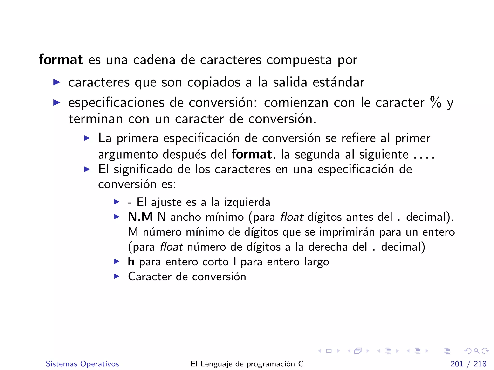 format es una cadena de caracteres compuesta por
caracteres que son copiados a la salida est´andar
especiﬁcaciones de conversi´on: comienzan con le caracter % y
terminan con un caracter de conversi´on.
La primera especiﬁcaci´on de conversi´on se reﬁere al primer
argumento despu´es del format, la segunda al siguiente . . . .
El signiﬁcado de los caracteres en una especiﬁcaci´on de
conversi´on es:
- El ajuste es a la izquierda
N.M N ancho m´ınimo (para ﬂoat d´ıgitos antes del . decimal).
M n´umero m´ınimo de d´ıgitos que se imprimir´an para un entero
(para ﬂoat n´umero de d´ıgitos a la derecha del . decimal)
h para entero corto l para entero largo
Caracter de conversi´on
Sistemas Operativos El Lenguaje de programaci´on C 201 / 218
 