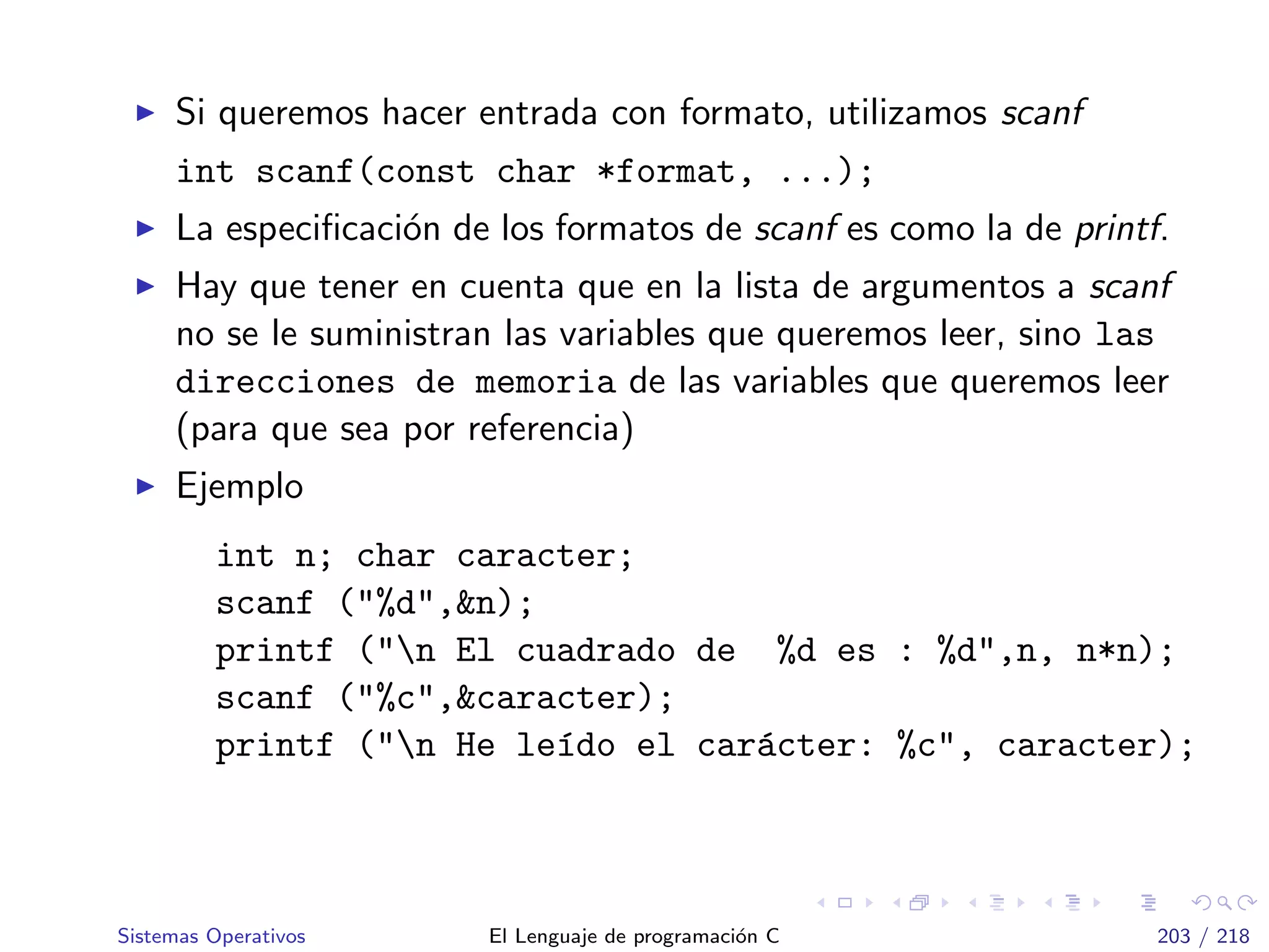 Si queremos hacer entrada con formato, utilizamos scanf
int scanf(const char *format, ...);
La especiﬁcaci´on de los formatos de scanf es como la de printf.
Hay que tener en cuenta que en la lista de argumentos a scanf
no se le suministran las variables que queremos leer, sino las
direcciones de memoria de las variables que queremos leer
(para que sea por referencia)
Ejemplo
int n; char caracter;
scanf ("%d",&n);
printf ("n El cuadrado de %d es : %d",n, n*n);
scanf ("%c",&caracter);
printf ("n He le´ıdo el car´acter: %c", caracter);
Sistemas Operativos El Lenguaje de programaci´on C 203 / 218
 