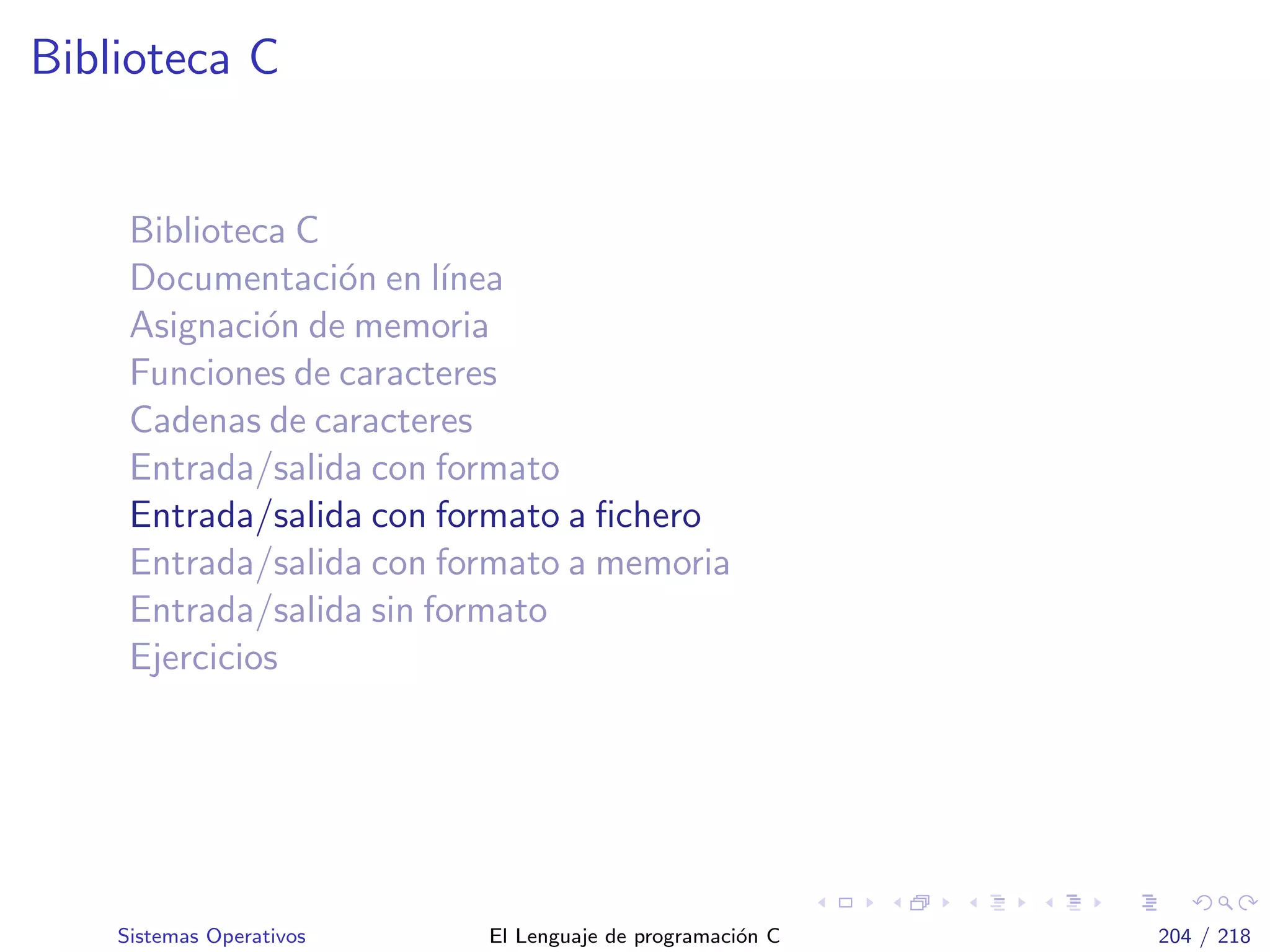 Biblioteca C
Biblioteca C
Documentaci´on en l´ınea
Asignaci´on de memoria
Funciones de caracteres
Cadenas de caracteres
Entrada/salida con formato
Entrada/salida con formato a ﬁchero
Entrada/salida con formato a memoria
Entrada/salida sin formato
Ejercicios
Sistemas Operativos El Lenguaje de programaci´on C 204 / 218
 
