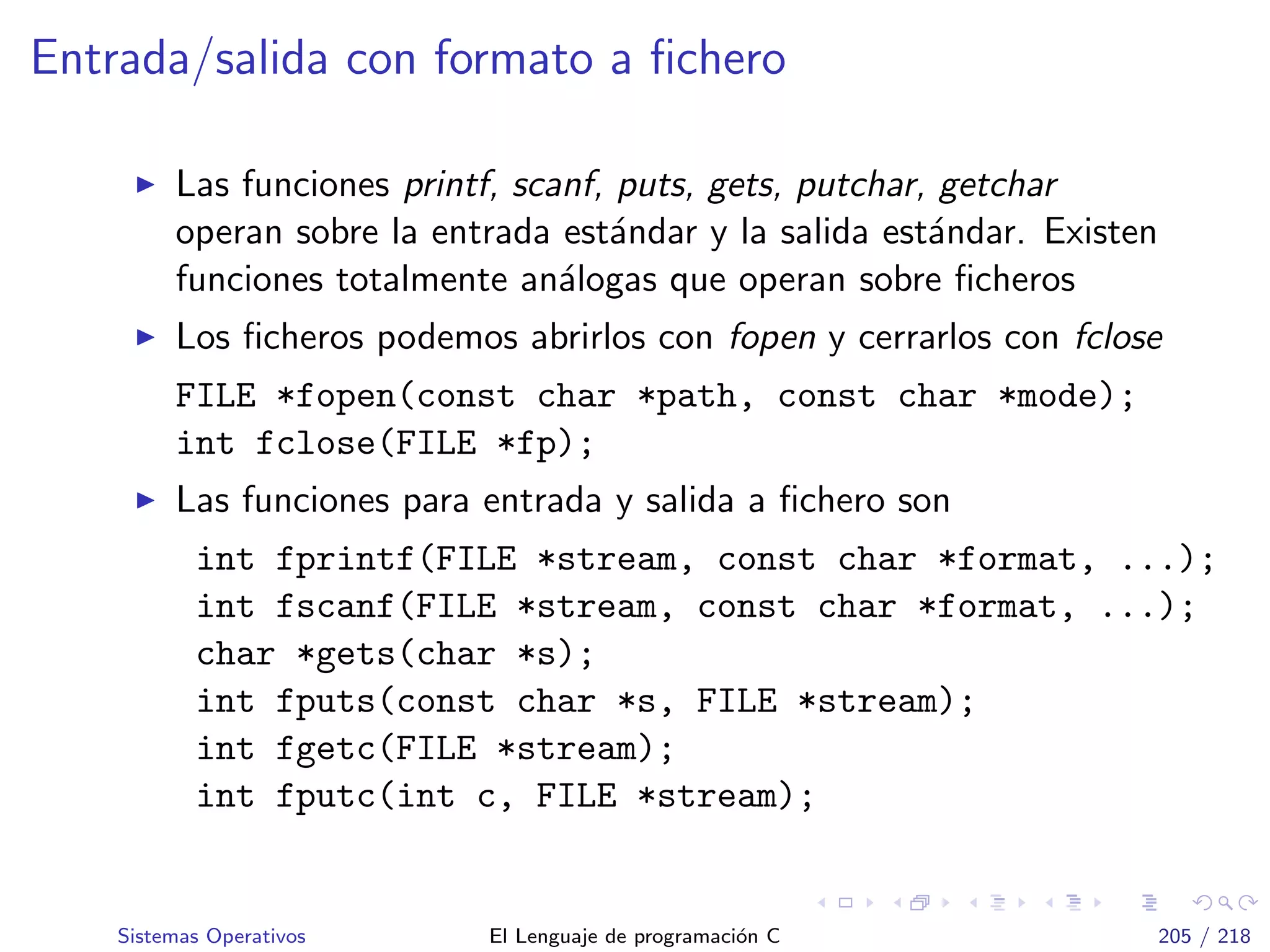 Entrada/salida con formato a ﬁchero
Las funciones printf, scanf, puts, gets, putchar, getchar
operan sobre la entrada est´andar y la salida est´andar. Existen
funciones totalmente an´alogas que operan sobre ﬁcheros
Los ﬁcheros podemos abrirlos con fopen y cerrarlos con fclose
FILE *fopen(const char *path, const char *mode);
int fclose(FILE *fp);
Las funciones para entrada y salida a ﬁchero son
int fprintf(FILE *stream, const char *format, ...);
int fscanf(FILE *stream, const char *format, ...);
char *gets(char *s);
int fputs(const char *s, FILE *stream);
int fgetc(FILE *stream);
int fputc(int c, FILE *stream);
Sistemas Operativos El Lenguaje de programaci´on C 205 / 218
 