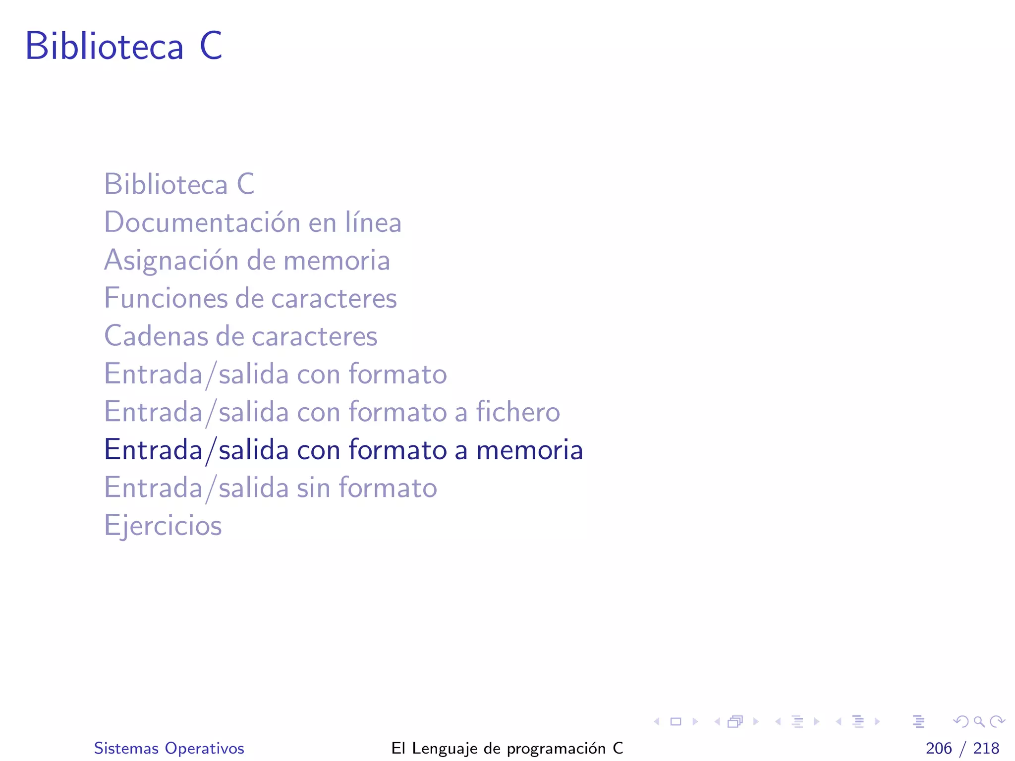 Biblioteca C
Biblioteca C
Documentaci´on en l´ınea
Asignaci´on de memoria
Funciones de caracteres
Cadenas de caracteres
Entrada/salida con formato
Entrada/salida con formato a ﬁchero
Entrada/salida con formato a memoria
Entrada/salida sin formato
Ejercicios
Sistemas Operativos El Lenguaje de programaci´on C 206 / 218
 
