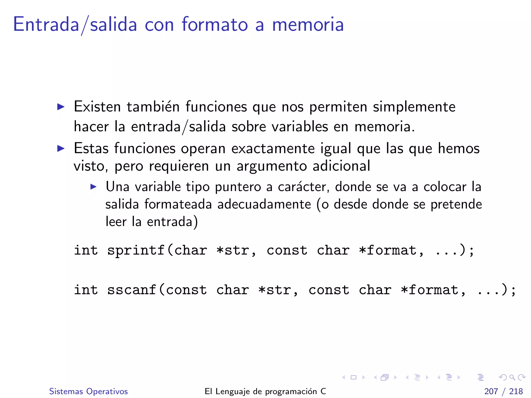 Entrada/salida con formato a memoria
Existen tambi´en funciones que nos permiten simplemente
hacer la entrada/salida sobre variables en memoria.
Estas funciones operan exactamente igual que las que hemos
visto, pero requieren un argumento adicional
Una variable tipo puntero a car´acter, donde se va a colocar la
salida formateada adecuadamente (o desde donde se pretende
leer la entrada)
int sprintf(char *str, const char *format, ...);
int sscanf(const char *str, const char *format, ...);
Sistemas Operativos El Lenguaje de programaci´on C 207 / 218
 