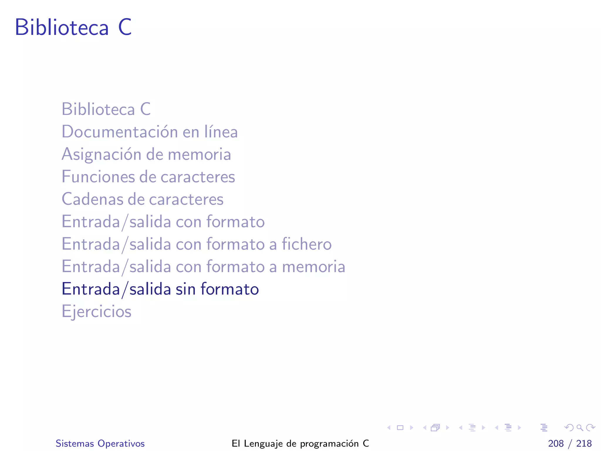 Biblioteca C
Biblioteca C
Documentaci´on en l´ınea
Asignaci´on de memoria
Funciones de caracteres
Cadenas de caracteres
Entrada/salida con formato
Entrada/salida con formato a ﬁchero
Entrada/salida con formato a memoria
Entrada/salida sin formato
Ejercicios
Sistemas Operativos El Lenguaje de programaci´on C 208 / 218
 