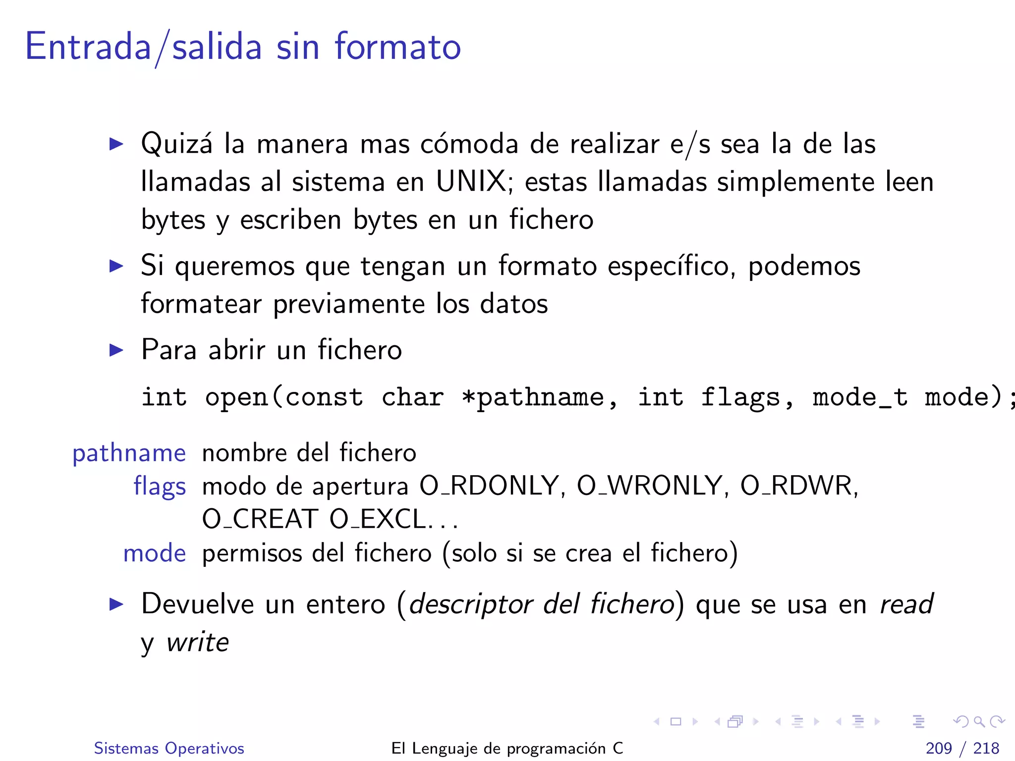 Entrada/salida sin formato
Quiz´a la manera mas c´omoda de realizar e/s sea la de las
llamadas al sistema en UNIX; estas llamadas simplemente leen
bytes y escriben bytes en un ﬁchero
Si queremos que tengan un formato espec´ıﬁco, podemos
formatear previamente los datos
Para abrir un ﬁchero
int open(const char *pathname, int flags, mode_t mode);
pathname nombre del ﬁchero
ﬂags modo de apertura O RDONLY, O WRONLY, O RDWR,
O CREAT O EXCL. . .
mode permisos del ﬁchero (solo si se crea el ﬁchero)
Devuelve un entero (descriptor del ﬁchero) que se usa en read
y write
Sistemas Operativos El Lenguaje de programaci´on C 209 / 218
 