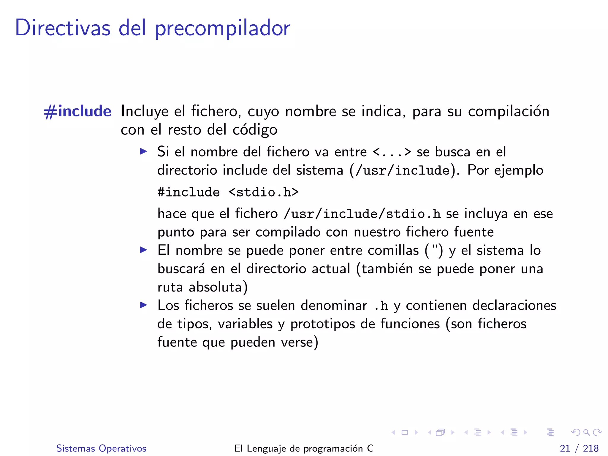 Directivas del precompilador
#include Incluye el ﬁchero, cuyo nombre se indica, para su compilaci´on
con el resto del c´odigo
Si el nombre del ﬁchero va entre <...> se busca en el
directorio include del sistema (/usr/include). Por ejemplo
#include <stdio.h>
hace que el ﬁchero /usr/include/stdio.h se incluya en ese
punto para ser compilado con nuestro ﬁchero fuente
El nombre se puede poner entre comillas (“) y el sistema lo
buscar´a en el directorio actual (tambi´en se puede poner una
ruta absoluta)
Los ﬁcheros se suelen denominar .h y contienen declaraciones
de tipos, variables y prototipos de funciones (son ﬁcheros
fuente que pueden verse)
Sistemas Operativos El Lenguaje de programaci´on C 21 / 218
 