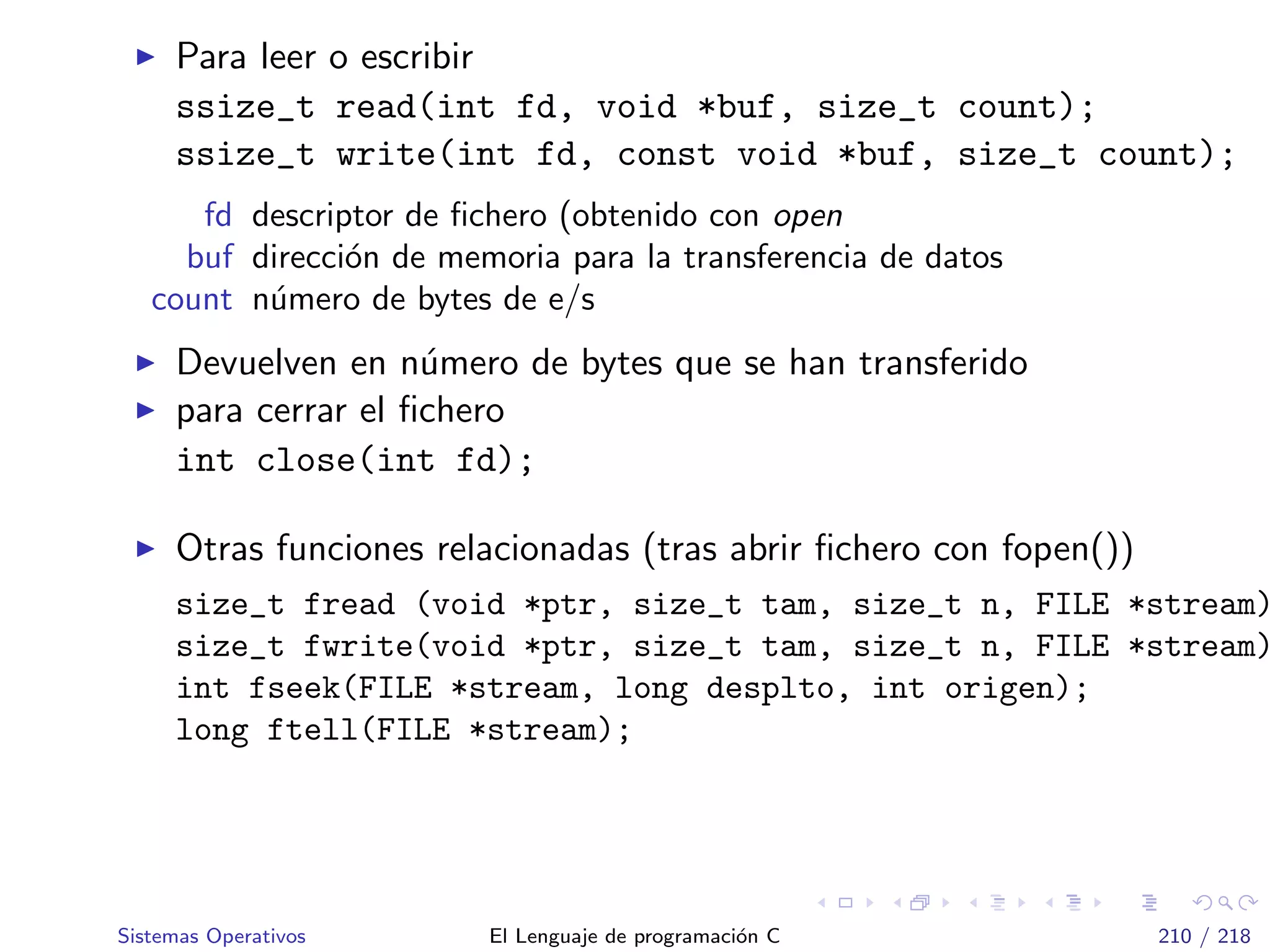 Para leer o escribir
ssize_t read(int fd, void *buf, size_t count);
ssize_t write(int fd, const void *buf, size_t count);
fd descriptor de ﬁchero (obtenido con open
buf direcci´on de memoria para la transferencia de datos
count n´umero de bytes de e/s
Devuelven en n´umero de bytes que se han transferido
para cerrar el ﬁchero
int close(int fd);
Otras funciones relacionadas (tras abrir ﬁchero con fopen())
size_t fread (void *ptr, size_t tam, size_t n, FILE *stream)
size_t fwrite(void *ptr, size_t tam, size_t n, FILE *stream)
int fseek(FILE *stream, long desplto, int origen);
long ftell(FILE *stream);
Sistemas Operativos El Lenguaje de programaci´on C 210 / 218
 