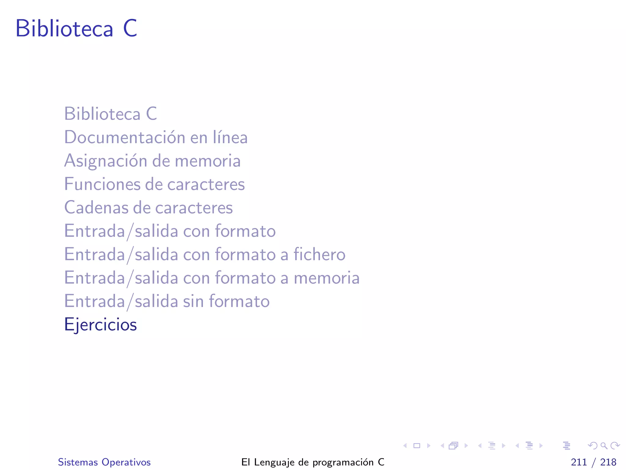 Biblioteca C
Biblioteca C
Documentaci´on en l´ınea
Asignaci´on de memoria
Funciones de caracteres
Cadenas de caracteres
Entrada/salida con formato
Entrada/salida con formato a ﬁchero
Entrada/salida con formato a memoria
Entrada/salida sin formato
Ejercicios
Sistemas Operativos El Lenguaje de programaci´on C 211 / 218
 