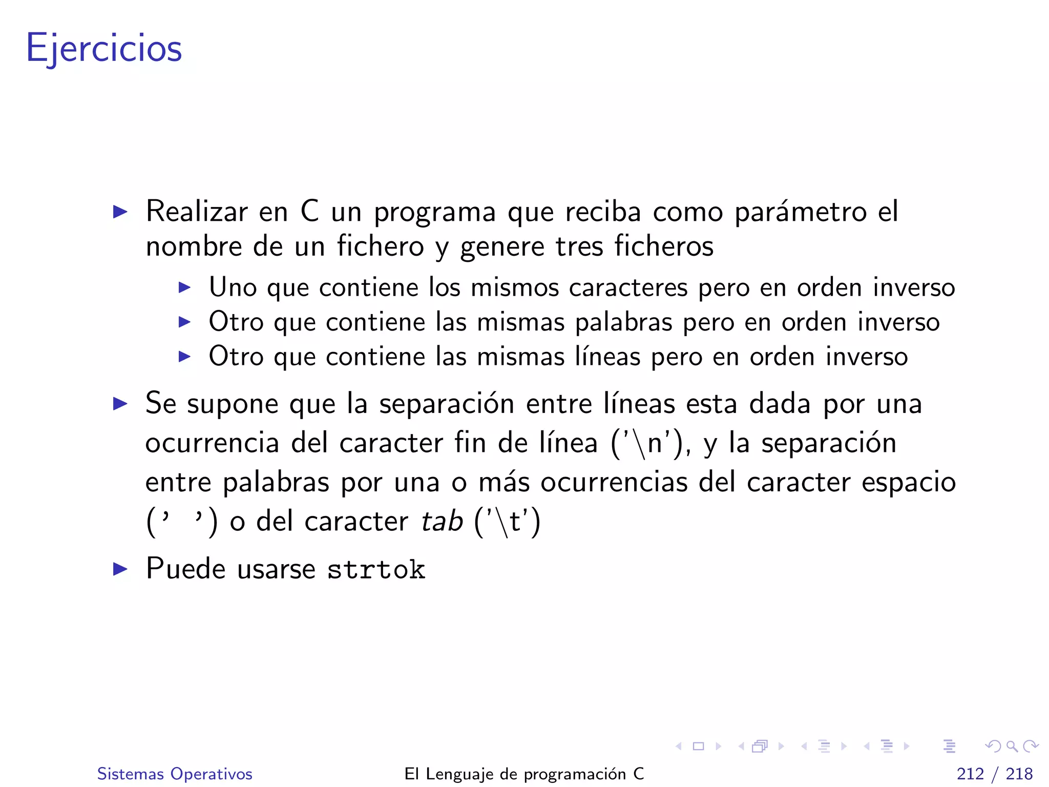 Ejercicios
Realizar en C un programa que reciba como par´ametro el
nombre de un ﬁchero y genere tres ﬁcheros
Uno que contiene los mismos caracteres pero en orden inverso
Otro que contiene las mismas palabras pero en orden inverso
Otro que contiene las mismas l´ıneas pero en orden inverso
Se supone que la separaci´on entre l´ıneas esta dada por una
ocurrencia del caracter ﬁn de l´ınea (’n’), y la separaci´on
entre palabras por una o m´as ocurrencias del caracter espacio
(’ ’) o del caracter tab (’t’)
Puede usarse strtok
Sistemas Operativos El Lenguaje de programaci´on C 212 / 218
 