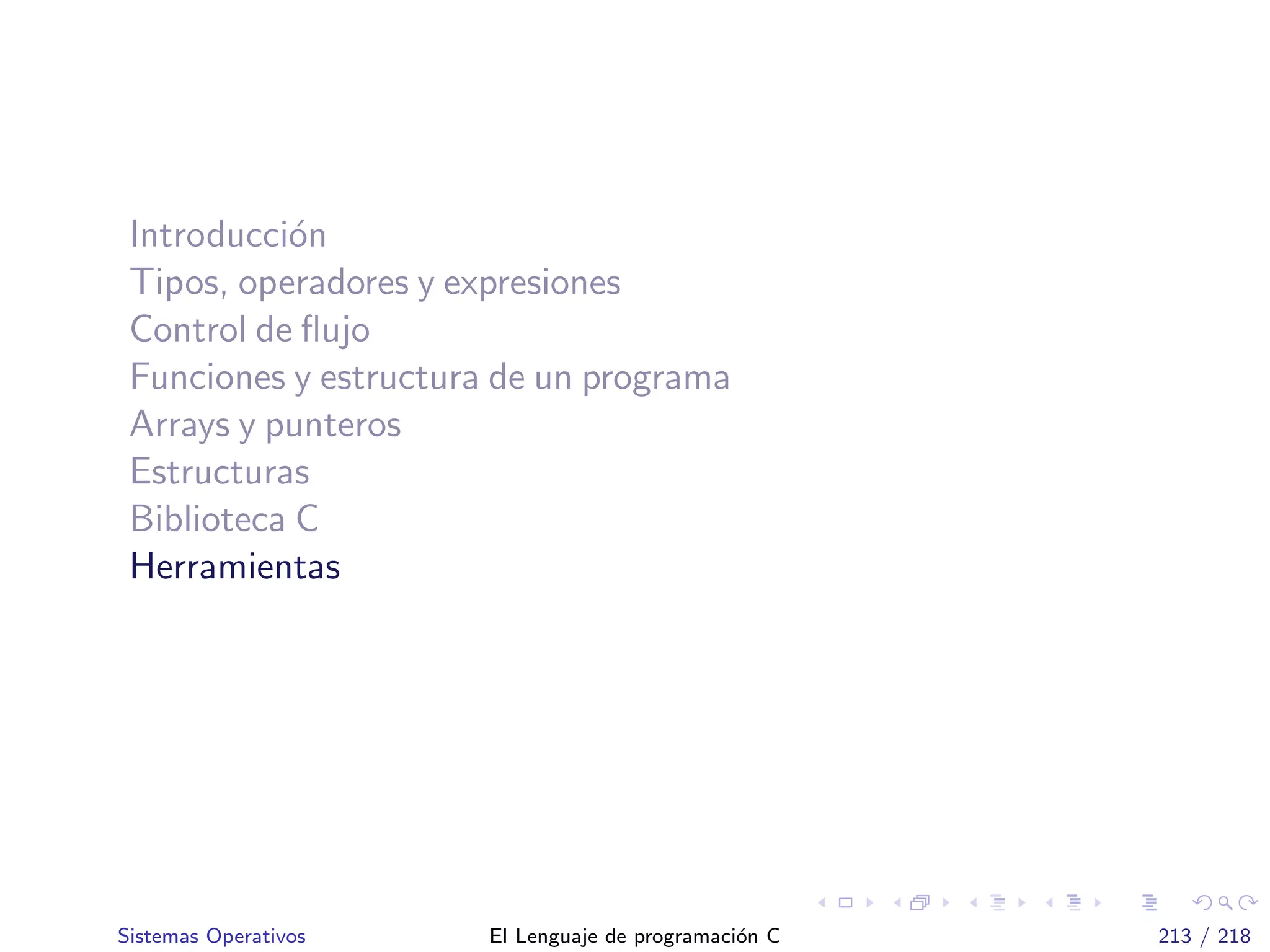 Introducci´on
Tipos, operadores y expresiones
Control de ﬂujo
Funciones y estructura de un programa
Arrays y punteros
Estructuras
Biblioteca C
Herramientas
Sistemas Operativos El Lenguaje de programaci´on C 213 / 218
 