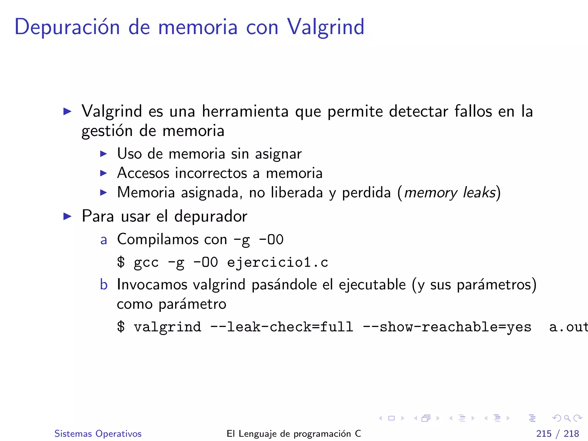 Depuraci´on de memoria con Valgrind
Valgrind es una herramienta que permite detectar fallos en la
gesti´on de memoria
Uso de memoria sin asignar
Accesos incorrectos a memoria
Memoria asignada, no liberada y perdida (memory leaks)
Para usar el depurador
a Compilamos con -g -O0
$ gcc -g -O0 ejercicio1.c
b Invocamos valgrind pas´andole el ejecutable (y sus par´ametros)
como par´ametro
$ valgrind --leak-check=full --show-reachable=yes a.out
Sistemas Operativos El Lenguaje de programaci´on C 215 / 218
 