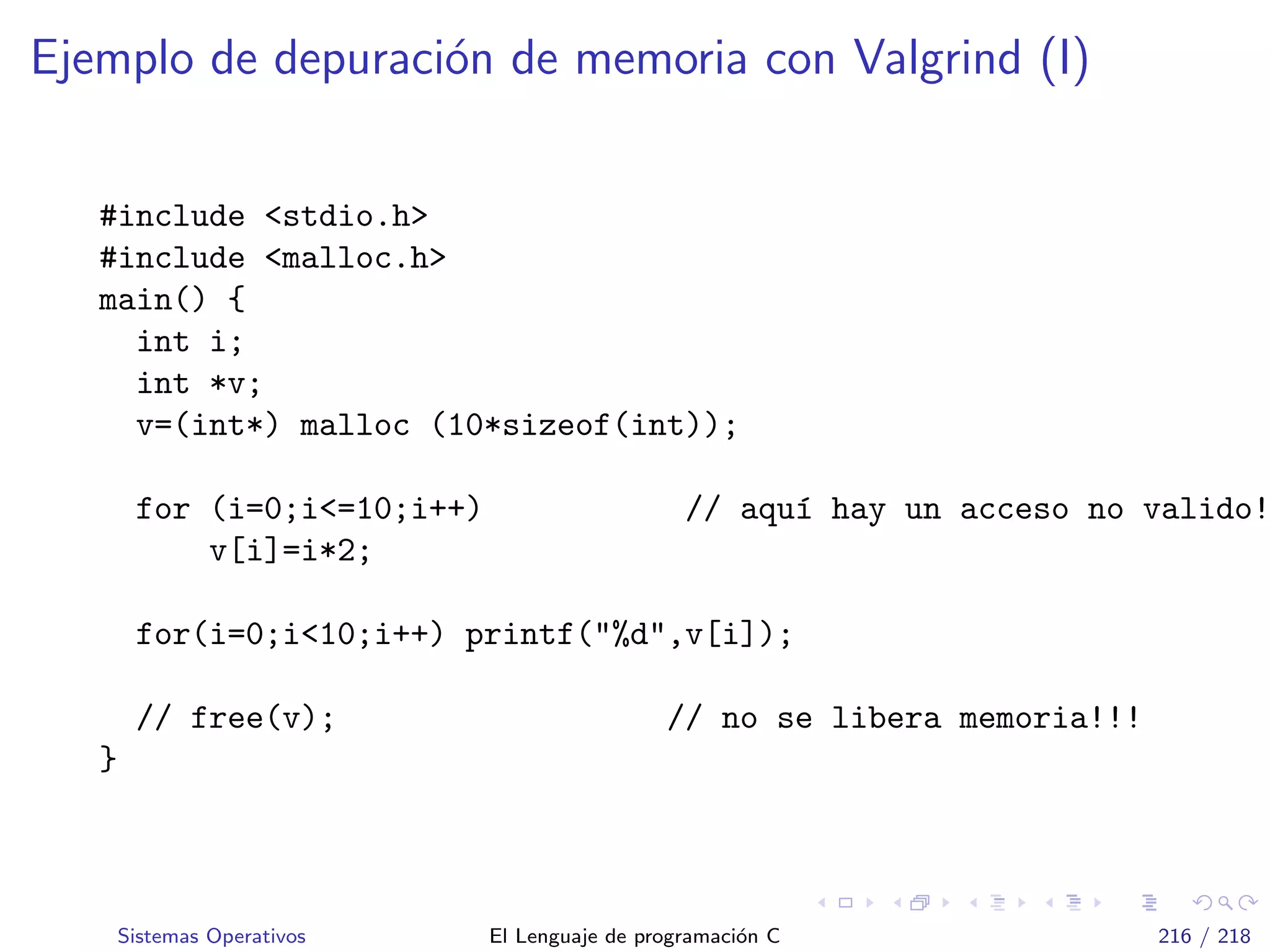 Ejemplo de depuraci´on de memoria con Valgrind (I)
#include <stdio.h>
#include <malloc.h>
main() {
int i;
int *v;
v=(int*) malloc (10*sizeof(int));
for (i=0;i<=10;i++) // aqu´ı hay un acceso no valido!
v[i]=i*2;
for(i=0;i<10;i++) printf("%d",v[i]);
// free(v); // no se libera memoria!!!
}
Sistemas Operativos El Lenguaje de programaci´on C 216 / 218
 