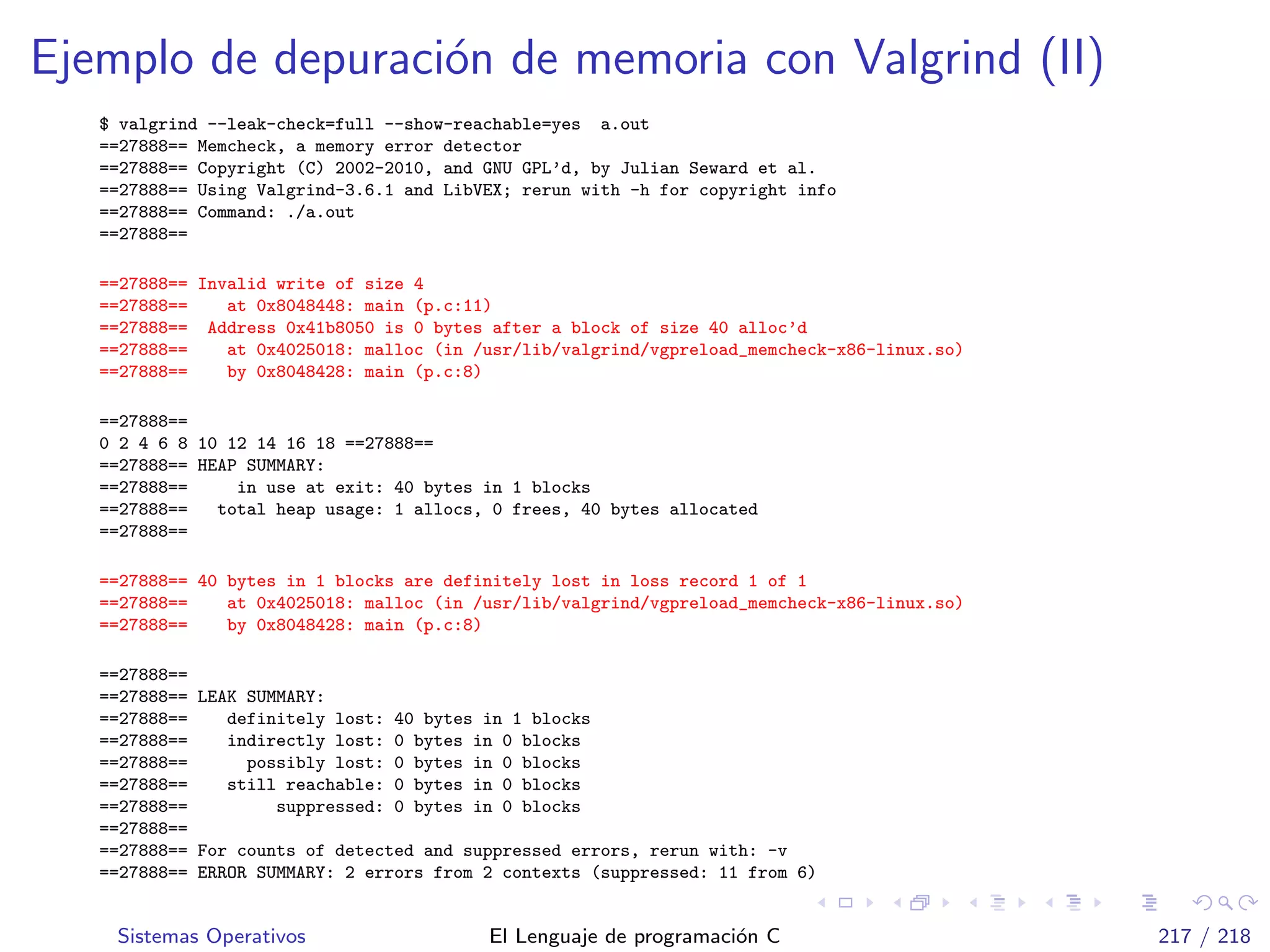 Ejemplo de depuraci´on de memoria con Valgrind (II)
$ valgrind --leak-check=full --show-reachable=yes a.out
==27888== Memcheck, a memory error detector
==27888== Copyright (C) 2002-2010, and GNU GPL’d, by Julian Seward et al.
==27888== Using Valgrind-3.6.1 and LibVEX; rerun with -h for copyright info
==27888== Command: ./a.out
==27888==
==27888== Invalid write of size 4
==27888== at 0x8048448: main (p.c:11)
==27888== Address 0x41b8050 is 0 bytes after a block of size 40 alloc’d
==27888== at 0x4025018: malloc (in /usr/lib/valgrind/vgpreload_memcheck-x86-linux.so)
==27888== by 0x8048428: main (p.c:8)
==27888==
0 2 4 6 8 10 12 14 16 18 ==27888==
==27888== HEAP SUMMARY:
==27888== in use at exit: 40 bytes in 1 blocks
==27888== total heap usage: 1 allocs, 0 frees, 40 bytes allocated
==27888==
==27888== 40 bytes in 1 blocks are definitely lost in loss record 1 of 1
==27888== at 0x4025018: malloc (in /usr/lib/valgrind/vgpreload_memcheck-x86-linux.so)
==27888== by 0x8048428: main (p.c:8)
==27888==
==27888== LEAK SUMMARY:
==27888== definitely lost: 40 bytes in 1 blocks
==27888== indirectly lost: 0 bytes in 0 blocks
==27888== possibly lost: 0 bytes in 0 blocks
==27888== still reachable: 0 bytes in 0 blocks
==27888== suppressed: 0 bytes in 0 blocks
==27888==
==27888== For counts of detected and suppressed errors, rerun with: -v
==27888== ERROR SUMMARY: 2 errors from 2 contexts (suppressed: 11 from 6)
Sistemas Operativos El Lenguaje de programaci´on C 217 / 218
 