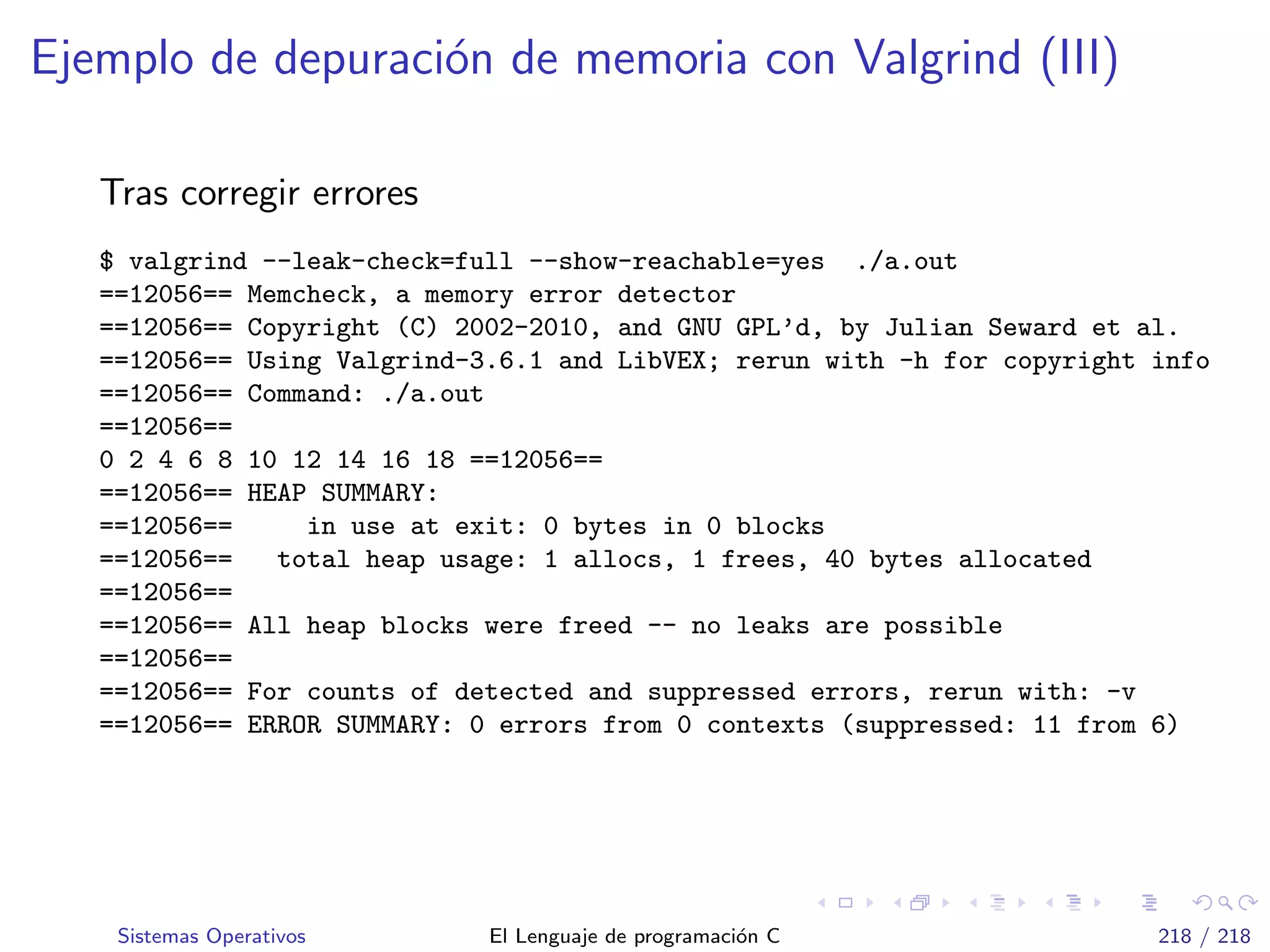 Ejemplo de depuraci´on de memoria con Valgrind (III)
Tras corregir errores
$ valgrind --leak-check=full --show-reachable=yes ./a.out
==12056== Memcheck, a memory error detector
==12056== Copyright (C) 2002-2010, and GNU GPL’d, by Julian Seward et al.
==12056== Using Valgrind-3.6.1 and LibVEX; rerun with -h for copyright info
==12056== Command: ./a.out
==12056==
0 2 4 6 8 10 12 14 16 18 ==12056==
==12056== HEAP SUMMARY:
==12056== in use at exit: 0 bytes in 0 blocks
==12056== total heap usage: 1 allocs, 1 frees, 40 bytes allocated
==12056==
==12056== All heap blocks were freed -- no leaks are possible
==12056==
==12056== For counts of detected and suppressed errors, rerun with: -v
==12056== ERROR SUMMARY: 0 errors from 0 contexts (suppressed: 11 from 6)
Sistemas Operativos El Lenguaje de programaci´on C 218 / 218
 