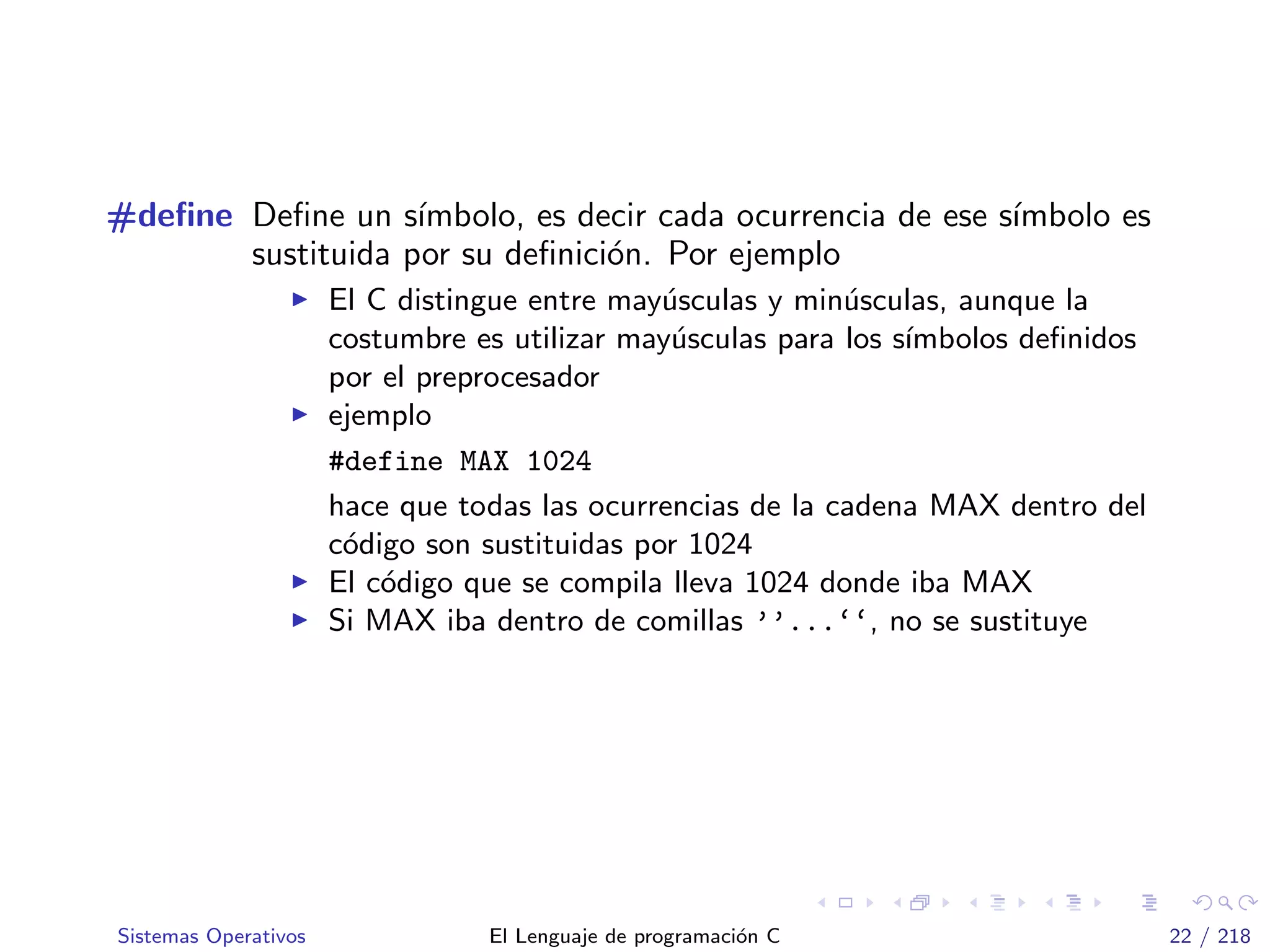 #deﬁne Deﬁne un s´ımbolo, es decir cada ocurrencia de ese s´ımbolo es
sustituida por su deﬁnici´on. Por ejemplo
El C distingue entre may´usculas y min´usculas, aunque la
costumbre es utilizar may´usculas para los s´ımbolos deﬁnidos
por el preprocesador
ejemplo
#define MAX 1024
hace que todas las ocurrencias de la cadena MAX dentro del
c´odigo son sustituidas por 1024
El c´odigo que se compila lleva 1024 donde iba MAX
Si MAX iba dentro de comillas ’’...‘‘, no se sustituye
Sistemas Operativos El Lenguaje de programaci´on C 22 / 218
 