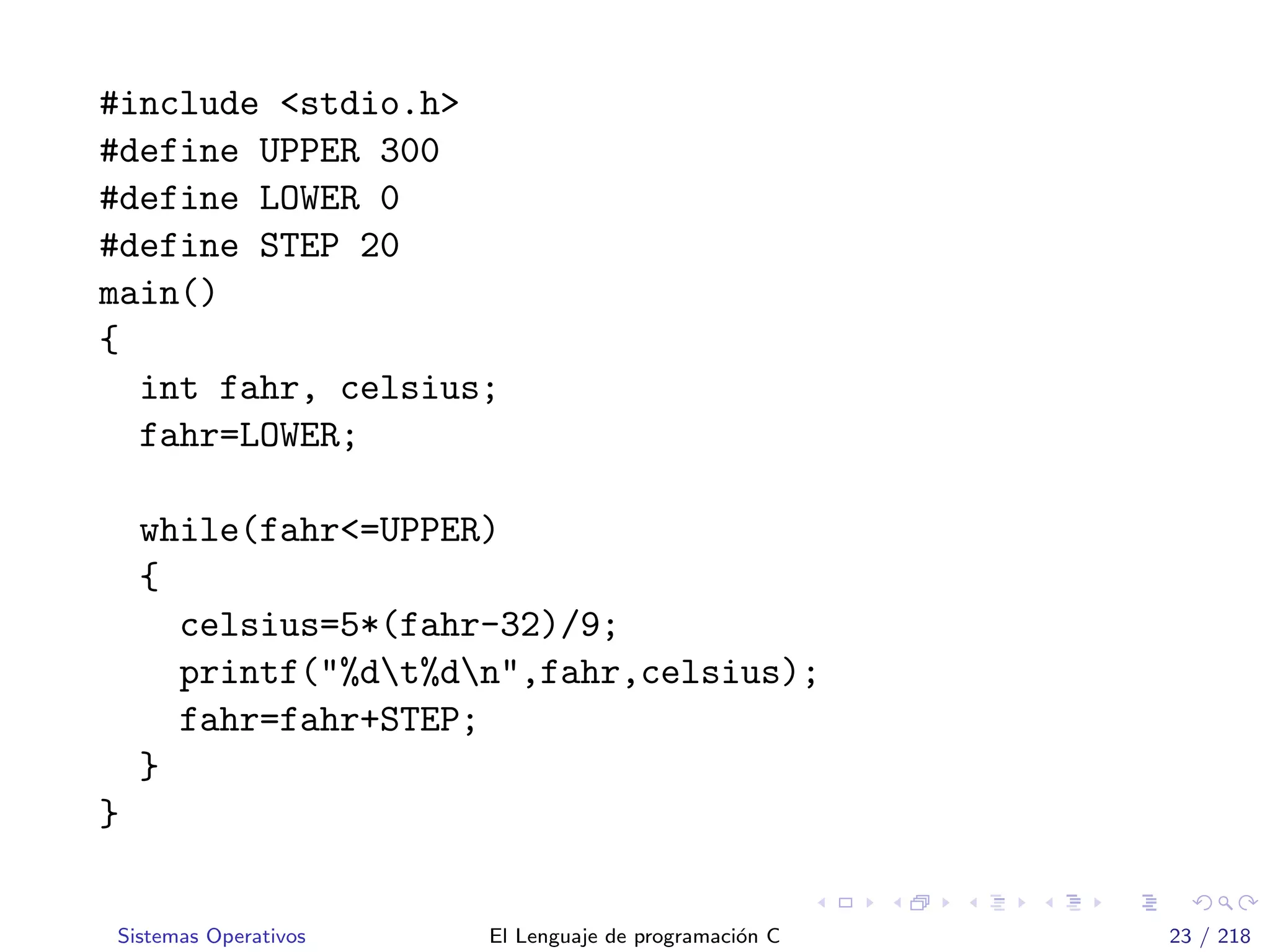 #include <stdio.h>
#define UPPER 300
#define LOWER 0
#define STEP 20
main()
{
int fahr, celsius;
fahr=LOWER;
while(fahr<=UPPER)
{
celsius=5*(fahr-32)/9;
printf("%dt%dn",fahr,celsius);
fahr=fahr+STEP;
}
}
Sistemas Operativos El Lenguaje de programaci´on C 23 / 218
 