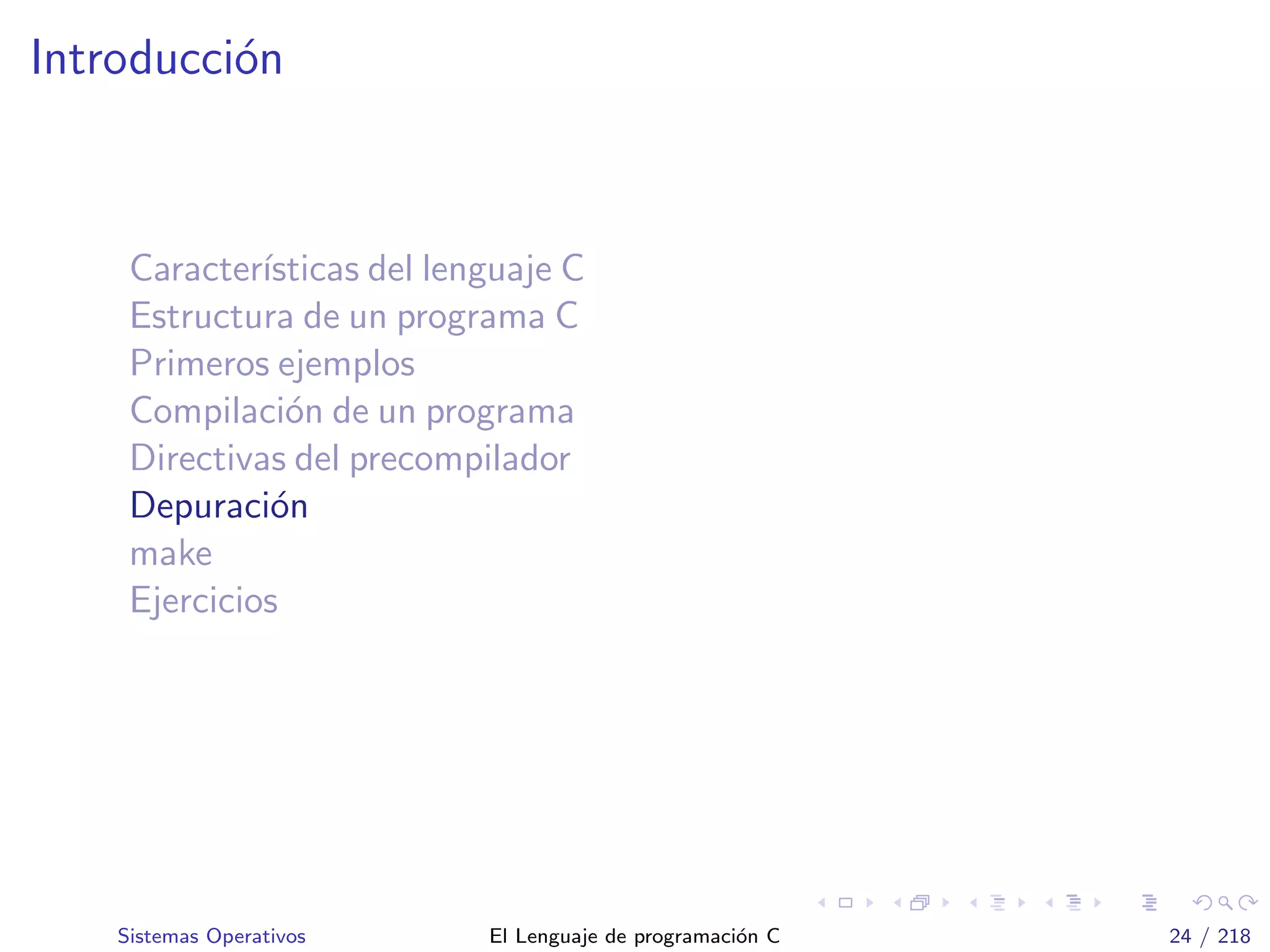 Introducci´on
Caracter´ısticas del lenguaje C
Estructura de un programa C
Primeros ejemplos
Compilaci´on de un programa
Directivas del precompilador
Depuraci´on
make
Ejercicios
Sistemas Operativos El Lenguaje de programaci´on C 24 / 218
 