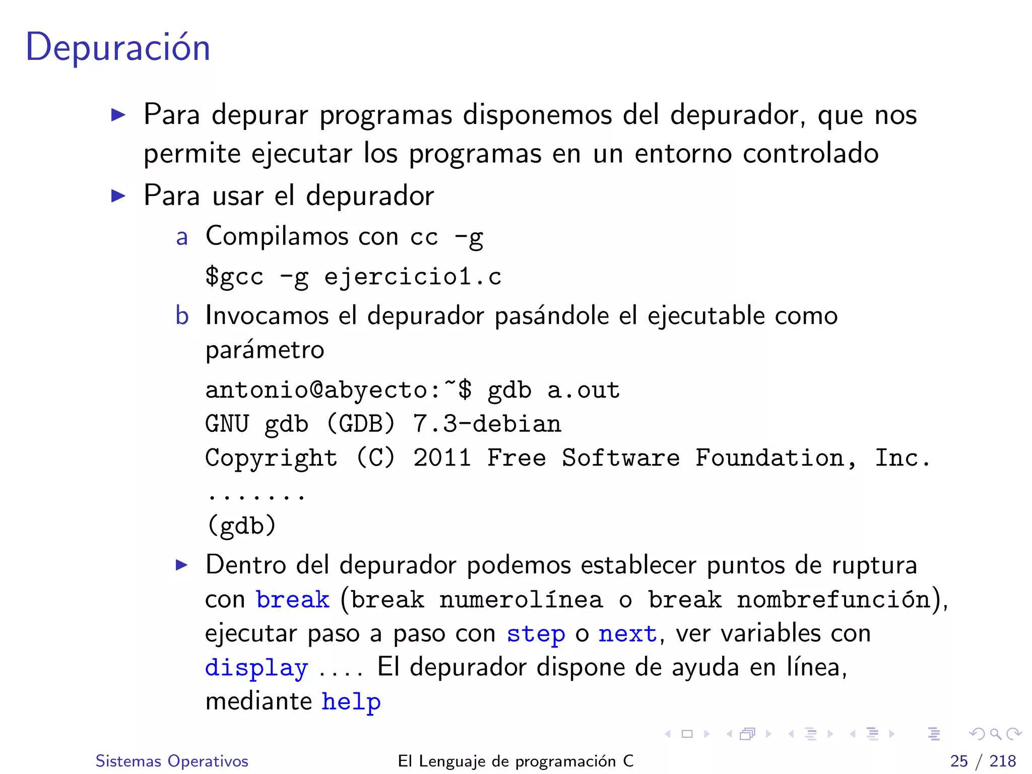 Depuraci´on
Para depurar programas disponemos del depurador, que nos
permite ejecutar los programas en un entorno controlado
Para usar el depurador
a Compilamos con cc -g
$gcc -g ejercicio1.c
b Invocamos el depurador pas´andole el ejecutable como
par´ametro
antonio@abyecto:~$ gdb a.out
GNU gdb (GDB) 7.3-debian
Copyright (C) 2011 Free Software Foundation, Inc.
.......
(gdb)
Dentro del depurador podemos establecer puntos de ruptura
con break (break numerol´ınea o break nombrefunci´on),
ejecutar paso a paso con step o next, ver variables con
display . . . . El depurador dispone de ayuda en l´ınea,
mediante help
Sistemas Operativos El Lenguaje de programaci´on C 25 / 218
 