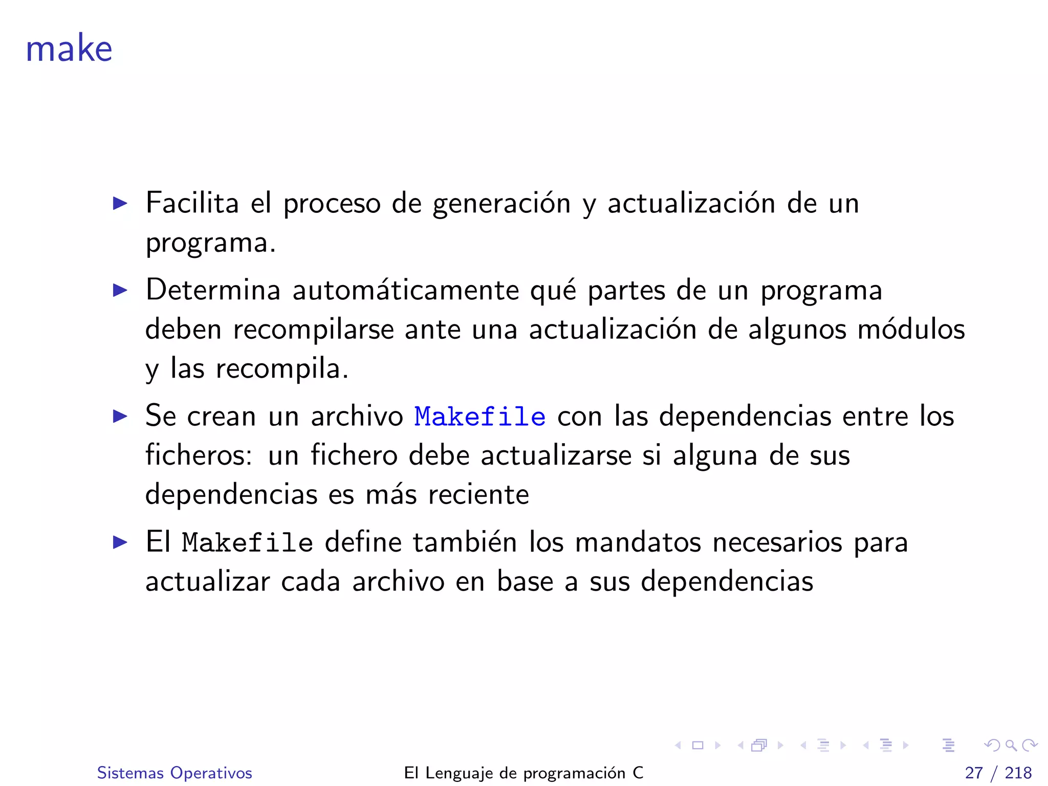 make
Facilita el proceso de generaci´on y actualizaci´on de un
programa.
Determina autom´aticamente qu´e partes de un programa
deben recompilarse ante una actualizaci´on de algunos m´odulos
y las recompila.
Se crean un archivo Makefile con las dependencias entre los
ﬁcheros: un ﬁchero debe actualizarse si alguna de sus
dependencias es m´as reciente
El Makefile deﬁne tambi´en los mandatos necesarios para
actualizar cada archivo en base a sus dependencias
Sistemas Operativos El Lenguaje de programaci´on C 27 / 218
 