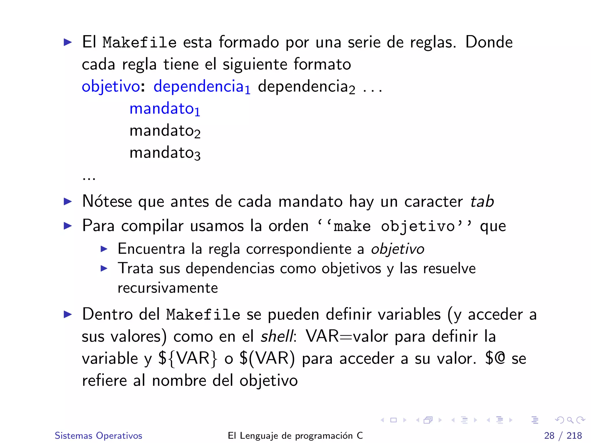 El Makefile esta formado por una serie de reglas. Donde
cada regla tiene el siguiente formato
objetivo: dependencia1 dependencia2 . . .
mandato1
mandato2
mandato3
...
N´otese que antes de cada mandato hay un caracter tab
Para compilar usamos la orden ‘‘make objetivo’’ que
Encuentra la regla correspondiente a objetivo
Trata sus dependencias como objetivos y las resuelve
recursivamente
Dentro del Makefile se pueden deﬁnir variables (y acceder a
sus valores) como en el shell: VAR=valor para deﬁnir la
variable y ${VAR} o $(VAR) para acceder a su valor. $@ se
reﬁere al nombre del objetivo
Sistemas Operativos El Lenguaje de programaci´on C 28 / 218
 