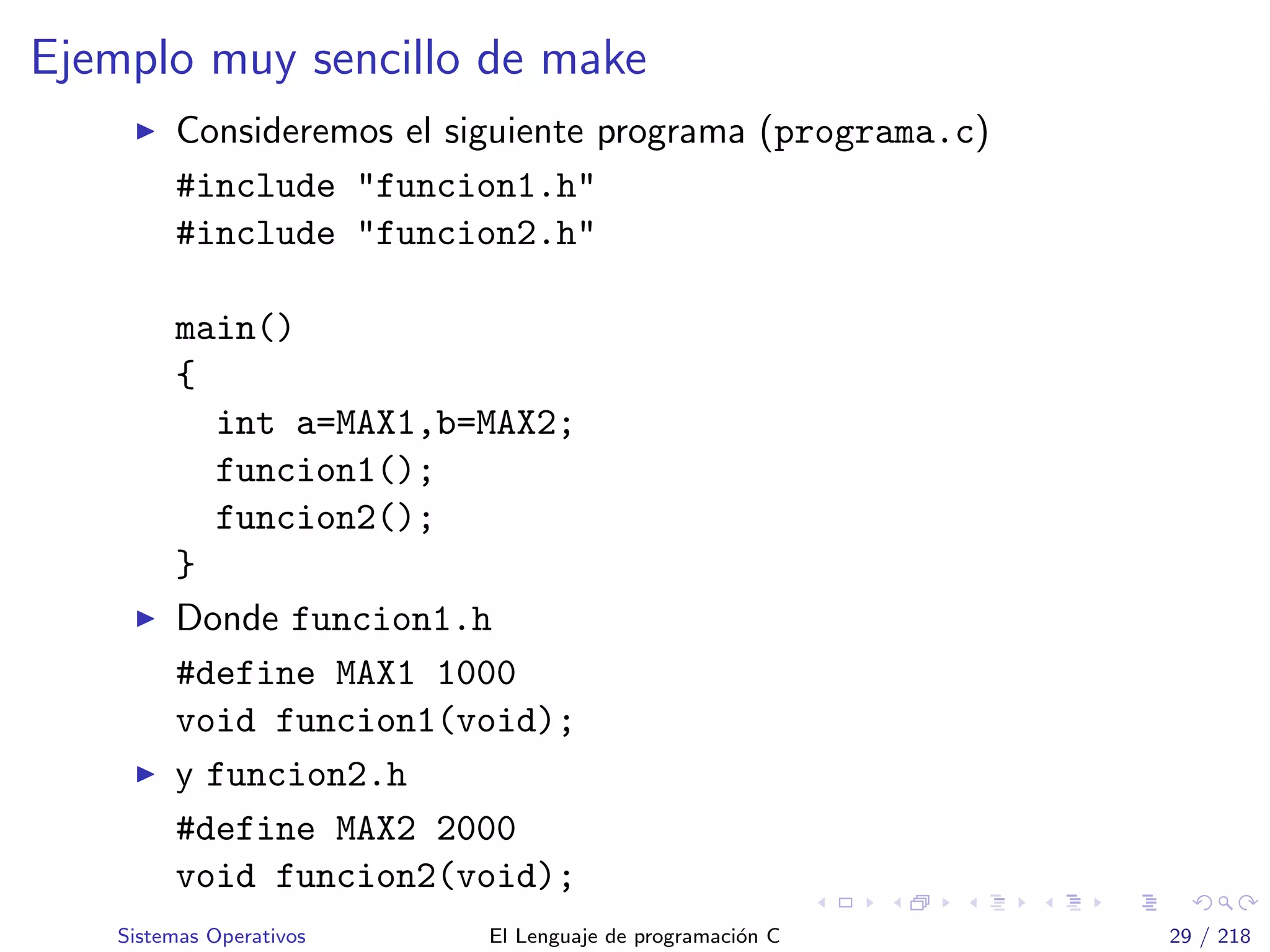 Ejemplo muy sencillo de make
Consideremos el siguiente programa (programa.c)
#include "funcion1.h"
#include "funcion2.h"
main()
{
int a=MAX1,b=MAX2;
funcion1();
funcion2();
}
Donde funcion1.h
#define MAX1 1000
void funcion1(void);
y funcion2.h
#define MAX2 2000
void funcion2(void);
Sistemas Operativos El Lenguaje de programaci´on C 29 / 218
 