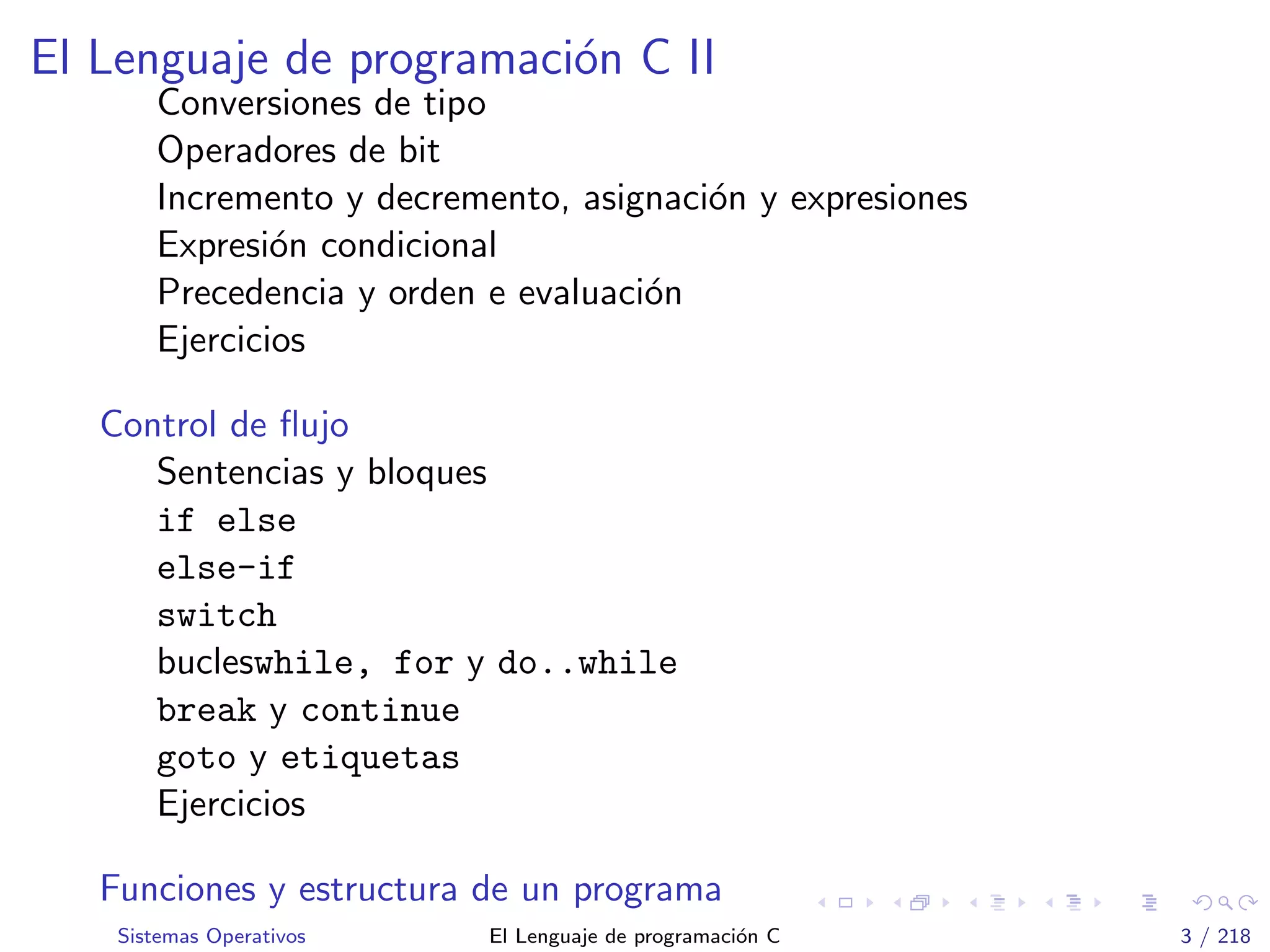 El Lenguaje de programaci´on C II
Conversiones de tipo
Operadores de bit
Incremento y decremento, asignaci´on y expresiones
Expresi´on condicional
Precedencia y orden e evaluaci´on
Ejercicios
Control de ﬂujo
Sentencias y bloques
if else
else-if
switch
bucleswhile, for y do..while
break y continue
goto y etiquetas
Ejercicios
Funciones y estructura de un programa
Sistemas Operativos El Lenguaje de programaci´on C 3 / 218
 
