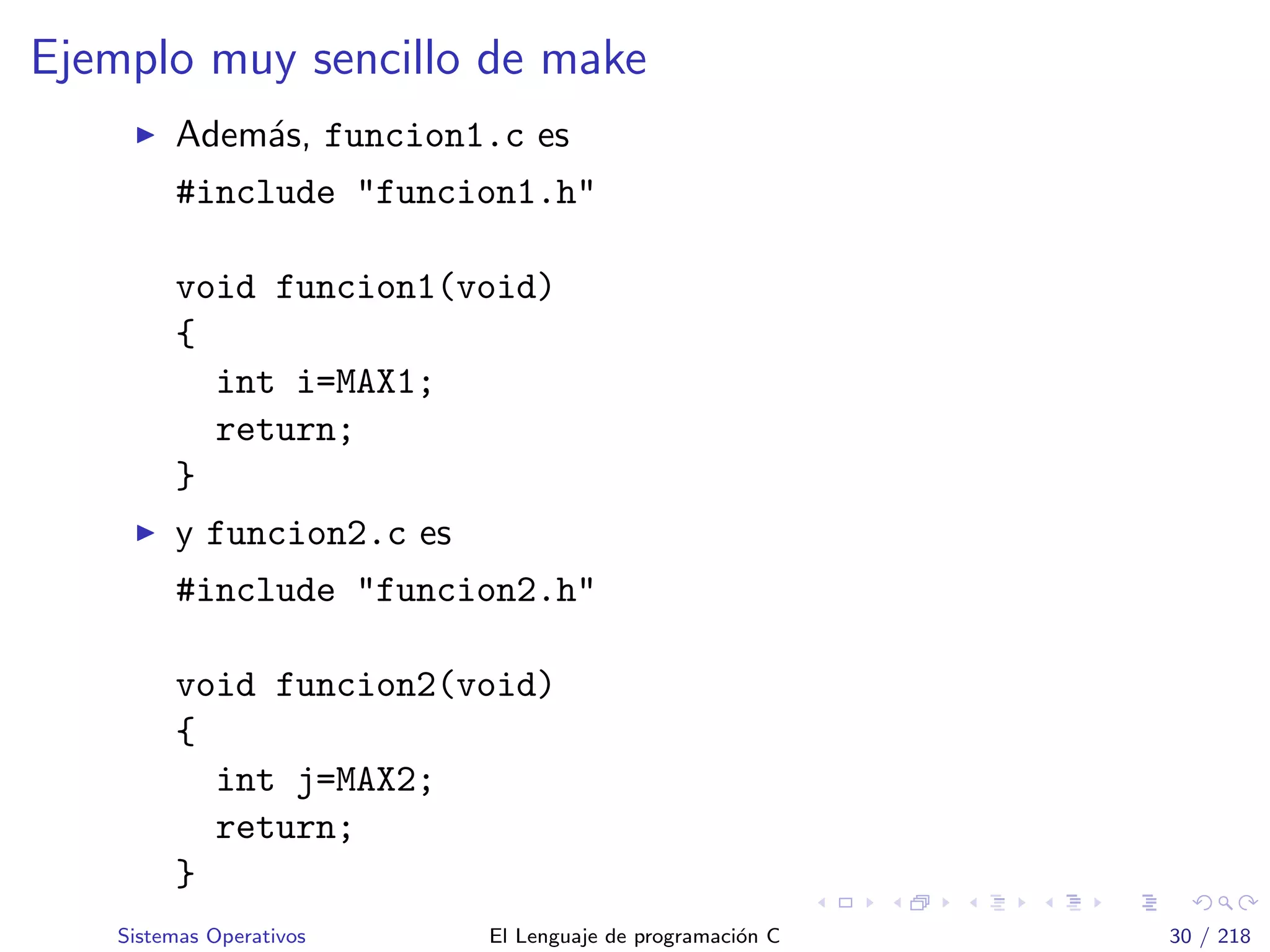 Ejemplo muy sencillo de make
Adem´as, funcion1.c es
#include "funcion1.h"
void funcion1(void)
{
int i=MAX1;
return;
}
y funcion2.c es
#include "funcion2.h"
void funcion2(void)
{
int j=MAX2;
return;
}
Sistemas Operativos El Lenguaje de programaci´on C 30 / 218
 